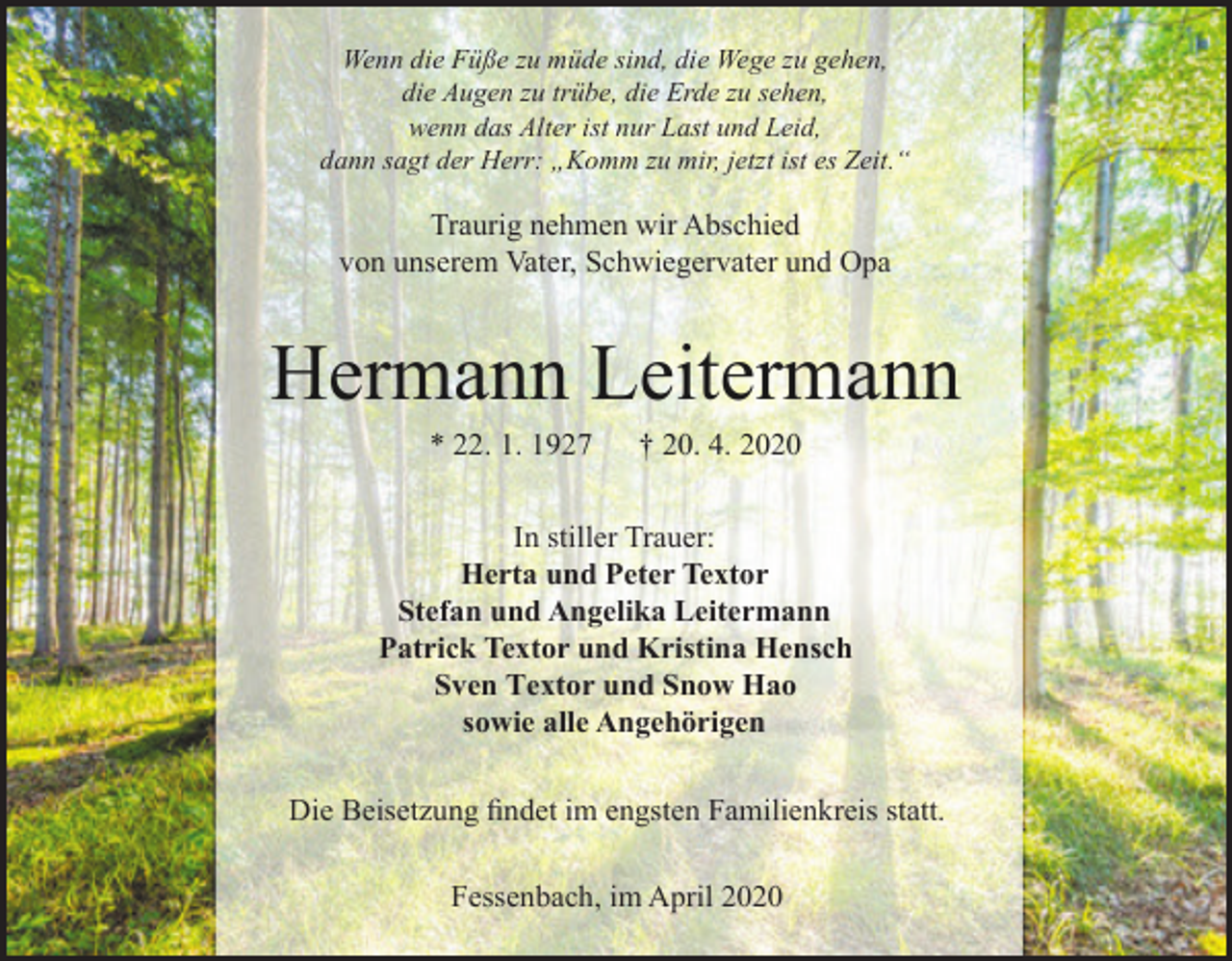 <p>Wenn die Füße zu müde sind, die Wege zu gehen,<br />die Augen zu trübe, die Erde zu sehen,<br />wenn das Alter ist nur Last und Leid,<br />dann sagt der Herr: „Komm zu mir, jetzt ist es Zeit.“</p><p>Traurig nehmen wir Abschied<br />von unserem Vater, Schwiegervater und Opa</p><p>Hermann Leitermann<br />* 22. 1. 1927</p><p>† 20. 4. 2020</p><p>In stiller Trauer:<br />Herta und Peter Textor<br />Stefan und Angelika Leitermann<br />Patrick Textor und Kristina Hensch<br />Sven Textor und Snow Hao<br />sowie alle Angehörigen<br />Die Beisetzung findet im engsten Familienkreis statt.<br />Fessenbach, im April 2020</p>