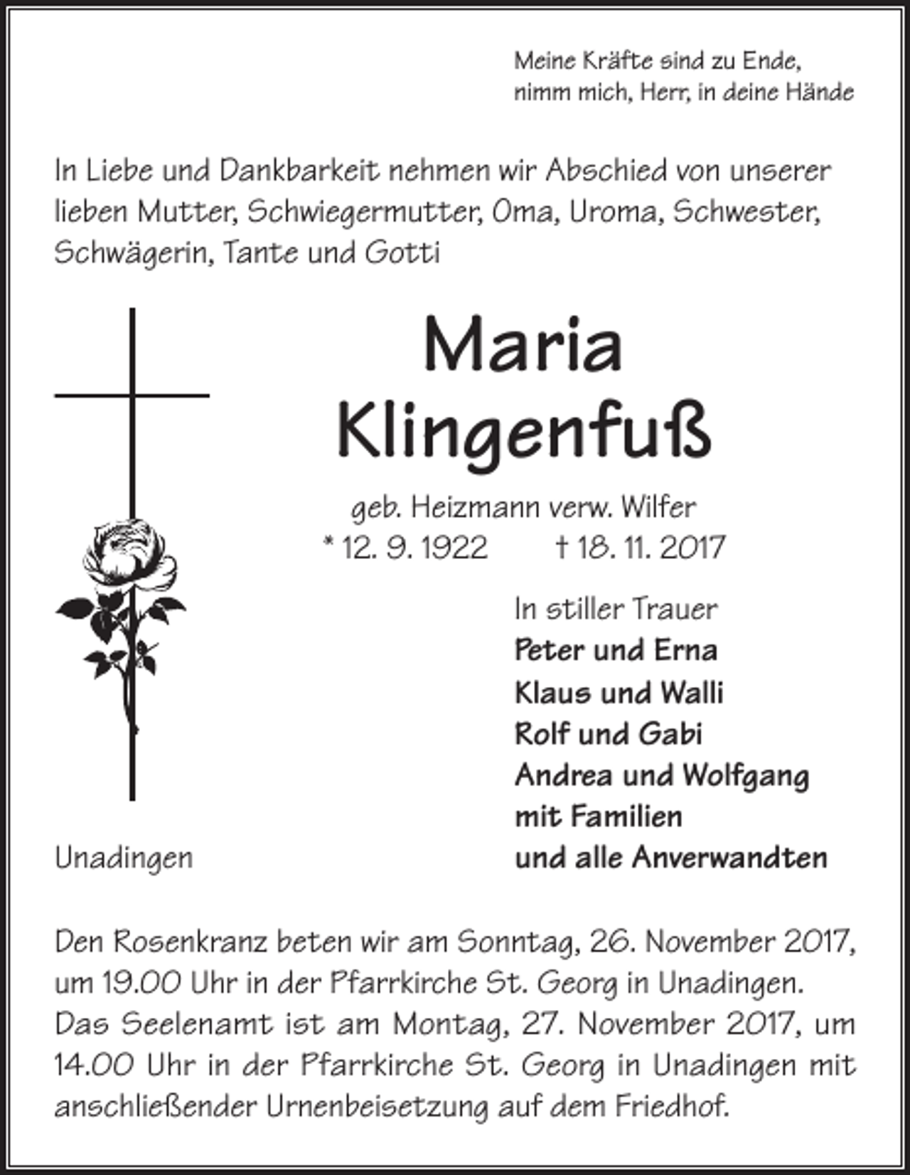 <p>Meine Kräfte sind zu Ende,<br />nimm mich, Herr, in deine Hände</p><p>In Liebe und Dankbarkeit nehmen wir Abschied von unserer<br />lieben Mutter, Schwiegermutter, Oma, Uroma, Schwester,<br />Schwägerin, Tante und Gotti</p><p>Maria<br />Klingenfuß<br />geb. Heizmann verw. Wilfer<br />* 12. 9. 1922 † 18. 11. 2017</p><p>Unadingen</p><p>In stiller Trauer<br />Peter und Erna<br />Klaus und Walli<br />Rolf und Gabi<br />Andrea und Wolfgang<br />mit Familien<br />und alle Anverwandten</p><p>Den Rosenkranz beten wir am Sonntag, 26. November 2017,<br />um 19.00 Uhr in der Pfarrkirche St. Georg in Unadingen.<br />Das Seelenamt ist am Montag, 27. November 2017, um<br />14.00 Uhr in der Pfarrkirche St. Georg in Unadingen mit<br />anschließender Urnenbeisetzung auf dem Friedhof.</p>