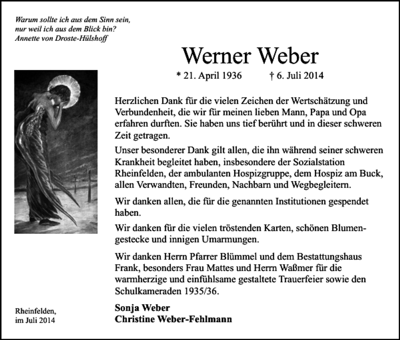 <p>Warum sollte ich aus dem Sinn sein,<br />nur weil ich aus dem Blick bin?<br />Annette von Droste-Hülshoff</p><p>Werner Weber</p><p>* 21. April 1936</p><p>† 6. Juli 2014</p><p>Herzlichen Dank für die vielen Zeichen der Wertschätzung und<br />Verbundenheit, die wir für meinen lieben Mann, Papa und Opa<br />erfahren durften. Sie haben uns tief berührt und in dieser schweren<br />Zeit getragen.<br />Unser besonderer Dank gilt allen, die ihn während seiner schweren<br />Krankheit begleitet haben, insbesondere der Sozialstation<br />Rheinfelden, der ambulanten Hospizgruppe, dem Hospiz am Buck,<br />allen Verwandten, Freunden, Nachbarn und Wegbegleitern.<br />Wir danken allen, die für die genannten Institutionen gespendet<br />haben.<br />Wir danken für die vielen tröstenden Karten, schönen Blumengestecke und innigen Umarmungen.<br />Wir danken Herrn Pfarrer Blümmel und dem Bestattungshaus<br />Frank, besonders Frau Mattes und Herrn Waßmer für die<br />warmherzige und einfühlsame gestaltete Trauerfeier sowie den<br />Schulkameraden 1935/36.<br />Rheinfelden,<br />im Juli 2014</p><p>Sonja Weber<br />Christine Weber-Fehlmann</p>