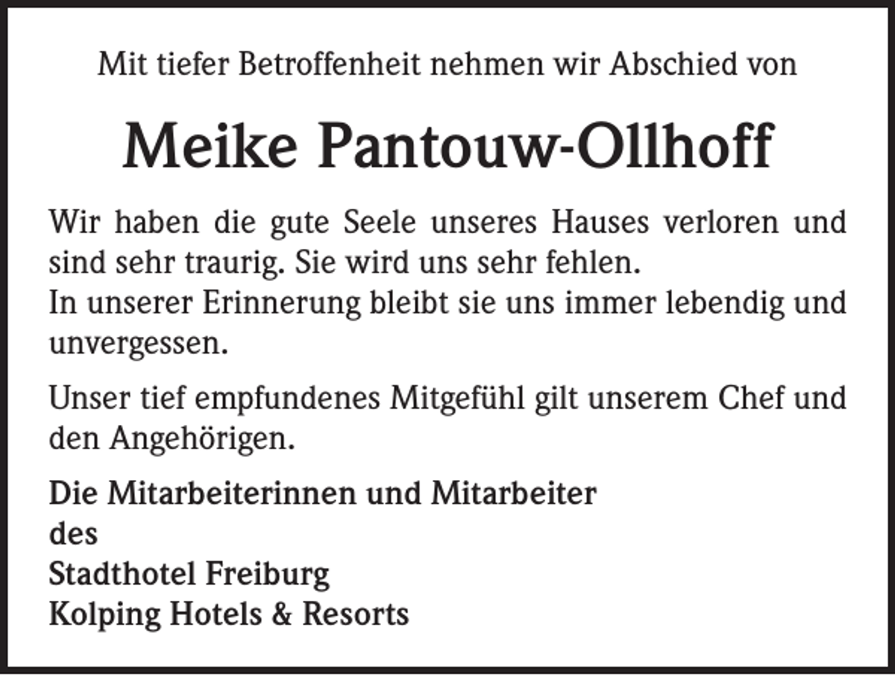 <p>Mit tiefer Betroffenheit nehmen wir Abschied von</p><p>Meike Pantouw-Ollhoff<br />Wir haben die gute Seele unseres Hauses verloren und<br />sind sehr traurig. Sie wird uns sehr fehlen.<br />In unserer Erinnerung bleibt sie uns immer lebendig und<br />unvergessen.<br />Unser tief empfundenes Mitgefühl gilt unserem Chef und<br />den Angehörigen.<br />Die Mitarbeiterinnen und Mitarbeiter<br />des<br />Stadthotel Freiburg<br />Kolping Hotels &amp; Resorts</p>