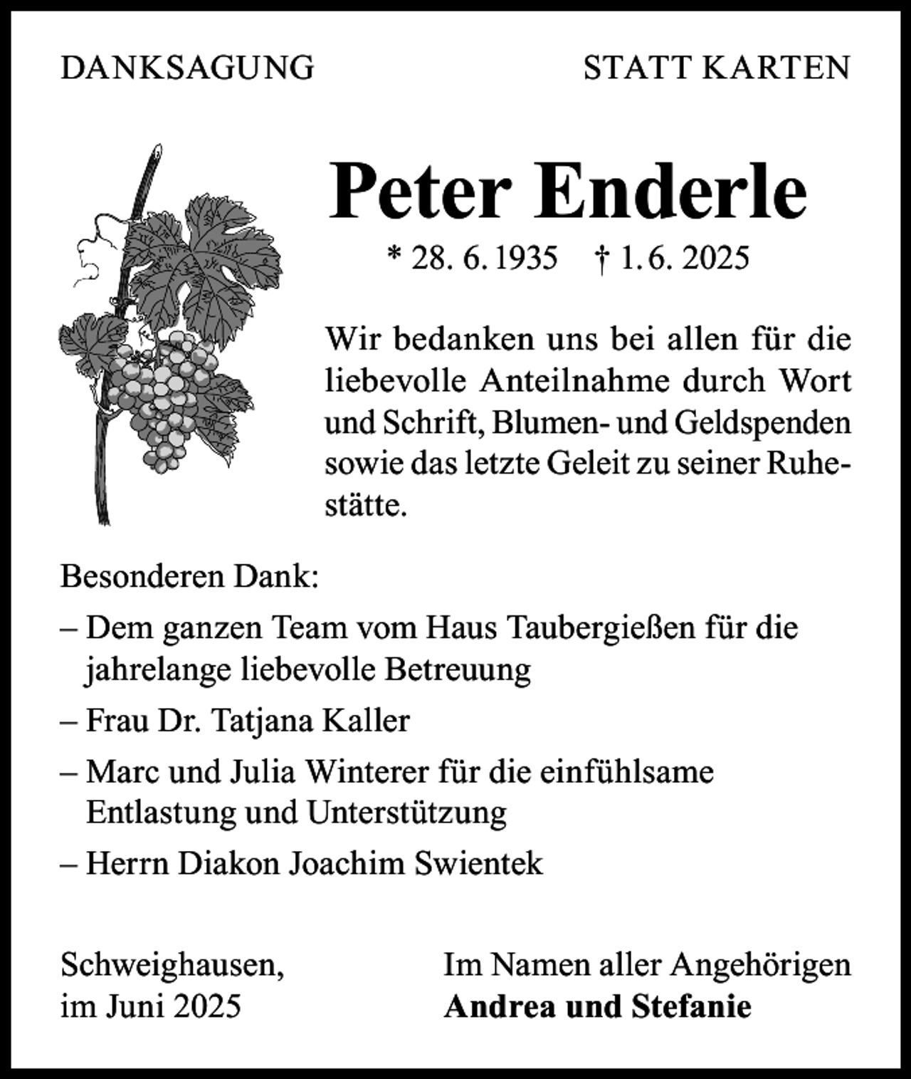 <p>DANKSAGUNG</p><p>STATT KARTEN</p><p>Peter Enderle<br />* 28. 6. 1935</p><p>† 1. 6. 2025</p><p>Wir bedanken uns bei allen für die<br />liebevolle Anteilnahme durch Wort<br />und Schrift, Blumen- und Geldspenden<br />sowie das letzte Geleit zu seiner Ruhestätte.<br />Besonderen Dank:<br />– Dem ganzen Team vom Haus Taubergießen für die<br />jahrelange liebevolle Betreuung<br />– Frau Dr. Tatjana Kaller<br />– Marc und Julia Winterer für die einfühlsame<br />Entlastung und Unterstützung<br />– Herrn Diakon Joachim Swientek<br />Schweighausen,<br />im Juni 2025</p><p>Im Namen aller Angehörigen<br />Andrea und Stefanie</p>