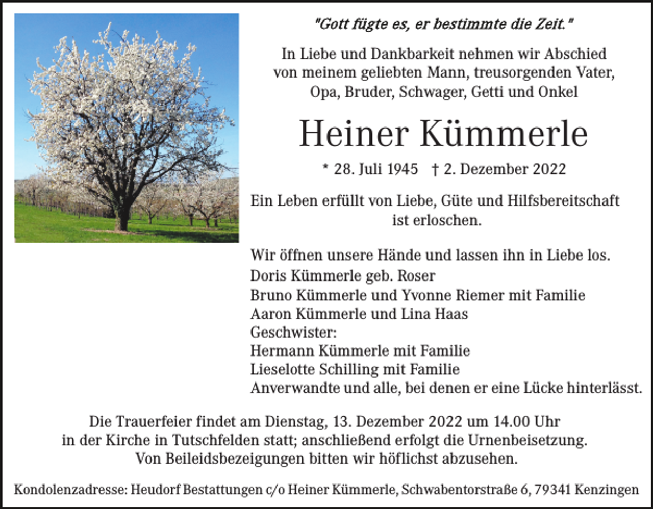 <p>In Liebe und Dankbarkeit nehmen wir Abschied<br />von meinem geliebten Mann, treusorgenden Vater,<br />Opa, Bruder, Schwager, Getti und Onkel</p><p>Heiner Kümmerle<br />* 28. Juli 1945 † 2. Dezember 2022<br />Ein Leben erfüllt von Liebe, Güte und Hilfsbereitschaft<br />ist erloschen.<br />Wir öffnen unsere Hände und lassen ihn in Liebe los.<br />Doris Kümmerle geb. Roser<br />Bruno Kümmerle und Yvonne Riemer mit Familie<br />Aaron Kümmerle und Lina Haas<br />Geschwister:<br />Hermann Kümmerle mit Familie<br />Lieselotte Schilling mit Familie<br />Anverwandte und alle, bei denen er eine Lücke hinterlässt.<br />Die Trauerfeier findet am Dienstag, 13. Dezember 2022 um 14.00 Uhr<br />in der Kirche in Tutschfelden statt; anschließend erfolgt die Urnenbeisetzung.<br />Von Beileidsbezeigungen bitten wir höflichst abzusehen.<br />Kondolenzadresse: Heudorf Bestattungen c/o Heiner Kümmerle, Schwabentorstraße 6, 79341 Kenzingen</p>