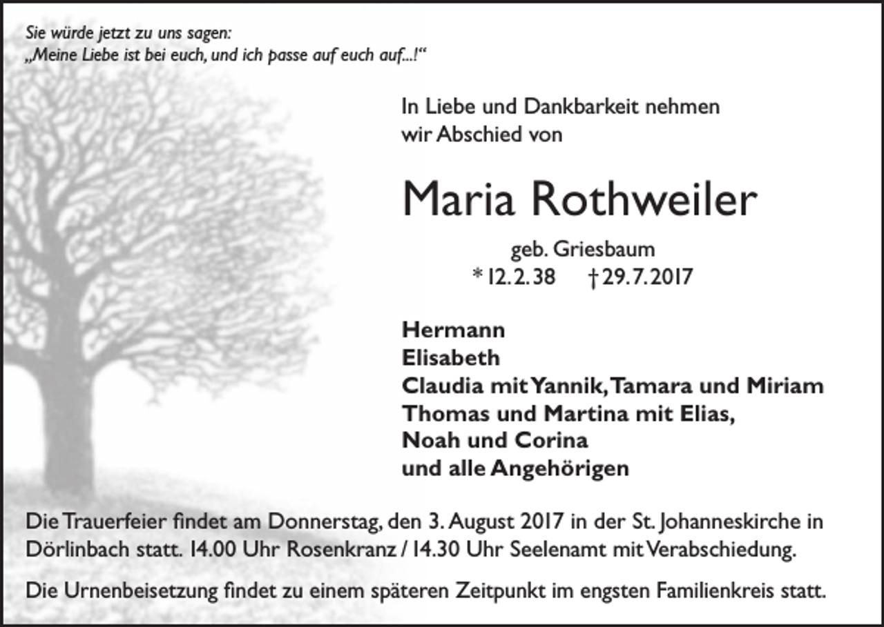 <p>Sie würde jetzt zu uns sagen:<br />„Meine Liebe ist bei euch, und ich passe auf euch auf...!“</p><p>In Liebe und Dankbarkeit nehmen<br />wir Abschied von</p><p>Maria Rothweiler<br />geb. Griesbaum<br />* 12. 2. 38 † 29. 7. 2017<br />Hermann<br />Elisabeth<br />Claudia mit Yannik,Tamara und Miriam<br />Thomas und Martina mit Elias,<br />Noah und Corina<br />und alle Angehörigen<br />Die Trauerfeier findet am Donnerstag, den 3. August 2017 in der St. Johanneskirche in<br />Dörlinbach statt. 14.00 Uhr Rosenkranz / 14.30 Uhr Seelenamt mit Verabschiedung.<br />Die Urnenbeisetzung findet zu einem späteren Zeitpunkt im engsten Familienkreis statt.</p>