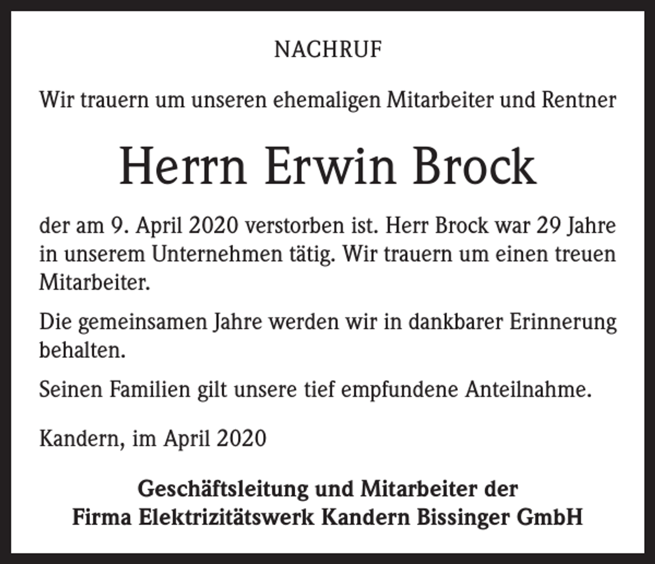 <p>NACHRUF<br />Wir trauern um unseren ehemaligen Mitarbeiter und Rentner</p><p>Herrn Erwin Brock<br />der am 9. April 2020 verstorben ist. Herr Brock war 29 Jahre<br />in unserem Unternehmen tätig. Wir trauern um einen treuen<br />Mitarbeiter.<br />Die gemeinsamen Jahre werden wir in dankbarer Erinnerung<br />behalten.<br />Seinen Familien gilt unsere tief empfundene Anteilnahme.<br />Kandern, im April 2020<br />Geschäftsleitung und Mitarbeiter der<br />Firma Elektrizitätswerk Kandern Bissinger GmbH</p>