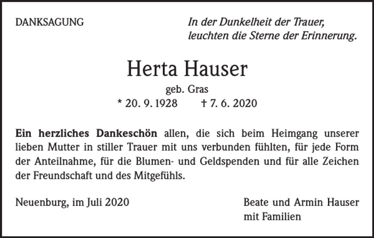 <p>In der Dunkelheit der Trauer,<br />leuchten die Sterne der Erinnerung.</p><p>DANKSAGUNG</p><p>Herta Hauser<br />geb. Gras<br />* 20. 9. 1928 † 7. 6. 2020<br />Ein herzliches Dankeschön allen, die sich beim Heimgang unserer<br />lieben Mutter in stiller Trauer mit uns verbunden fühlten, für jede Form<br />der Anteilnahme, für die Blumen- und Geldspenden und für alle Zeichen<br />der Freundschaft und des Mitgefühls.<br />Neuenburg, im Juli 2020</p><p>Beate und Armin Hauser<br />mit Familien</p>