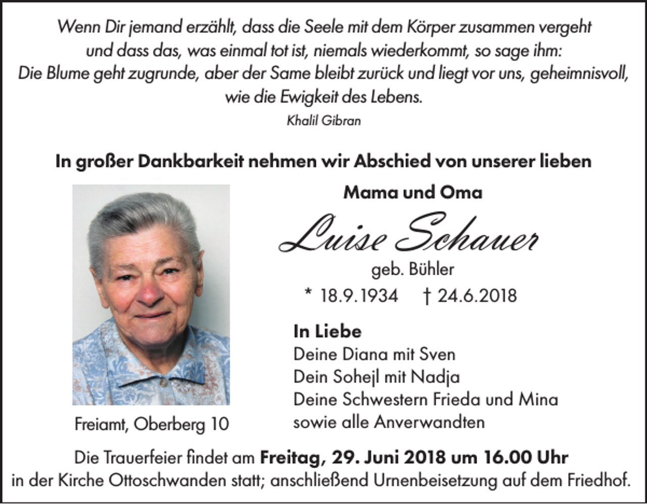 <p>Wenn Dir jemand erzählt, dass die Seele mit dem Körper zusammen vergeht<br />und dass das, was einmal tot ist, niemals wiederkommt, so sage ihm:<br />Die Blume geht zugrunde, aber der Same bleibt zurück und liegt vor uns, geheimnisvoll,<br />wie die Ewigkeit des Lebens.<br />Khalil Gibran</p><p>In großer Dankbarkeit nehmen wir Abschied von unserer lieben<br />Mama und Oma</p><p>Luise Schauer<br />geb. Bühler<br />* 18.9.1934 † 24.6.2018</p><p>Freiamt, Oberberg 10</p><p>In Liebe<br />Deine Diana mit Sven<br />Dein Sohejl mit Nadja<br />Deine Schwestern Frieda und Mina<br />sowie alle Anverwandten</p><p>Die Trauerfeier findet am Freitag, 29. Juni 2018 um 16.00 Uhr<br />in der Kirche Ottoschwanden statt; anschließend Urnenbeisetzung auf dem Friedhof.</p>