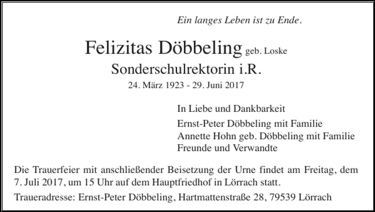 <p>Ein langes Leben ist zu Ende.</p><p>Felizitas Döbbeling geb. Loske<br />Sonderschulrektorin i.R.<br />24. März 1923 - 29. Juni 2017</p><p>In Liebe und Dankbarkeit<br />Ernst-Peter Döbbeling mit Familie<br />Annette Hohn geb. Döbbeling mit Familie<br />Freunde und Verwandte<br />Die Trauerfeier mit anschließender Beisetzung der Urne findet am Freitag, dem<br />7. Juli 2017, um 15 Uhr auf dem Hauptfriedhof in Lörrach statt.<br />Traueradresse: Ernst-Peter Döbbeling, Hartmattenstraße 28, 79539 Lörrach</p>