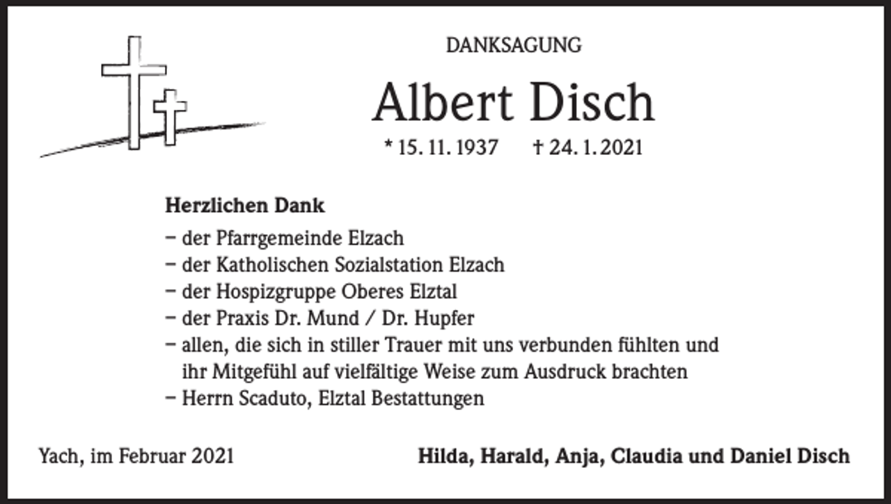 <p>DANKSAGUNG</p><p>Albert Disch<br />* 15. 11. 1937</p><p>† 24. 1. 2021</p><p>Herzlichen Dank<br />– der Pfarrgemeinde Elzach<br />– der Katholischen Sozialstation Elzach<br />– der Hospizgruppe Oberes Elztal<br />– der Praxis Dr. Mund / Dr. Hupfer<br />– allen, die sich in stiller Trauer mit uns verbunden fühlten und<br />ihr Mitgefühl auf vielfältige Weise zum Ausdruck brachten<br />– Herrn Scaduto, Elztal Bestattungen<br />Yach, im Februar 2021</p><p>Hilda, Harald, Anja, Claudia und Daniel Disch</p>