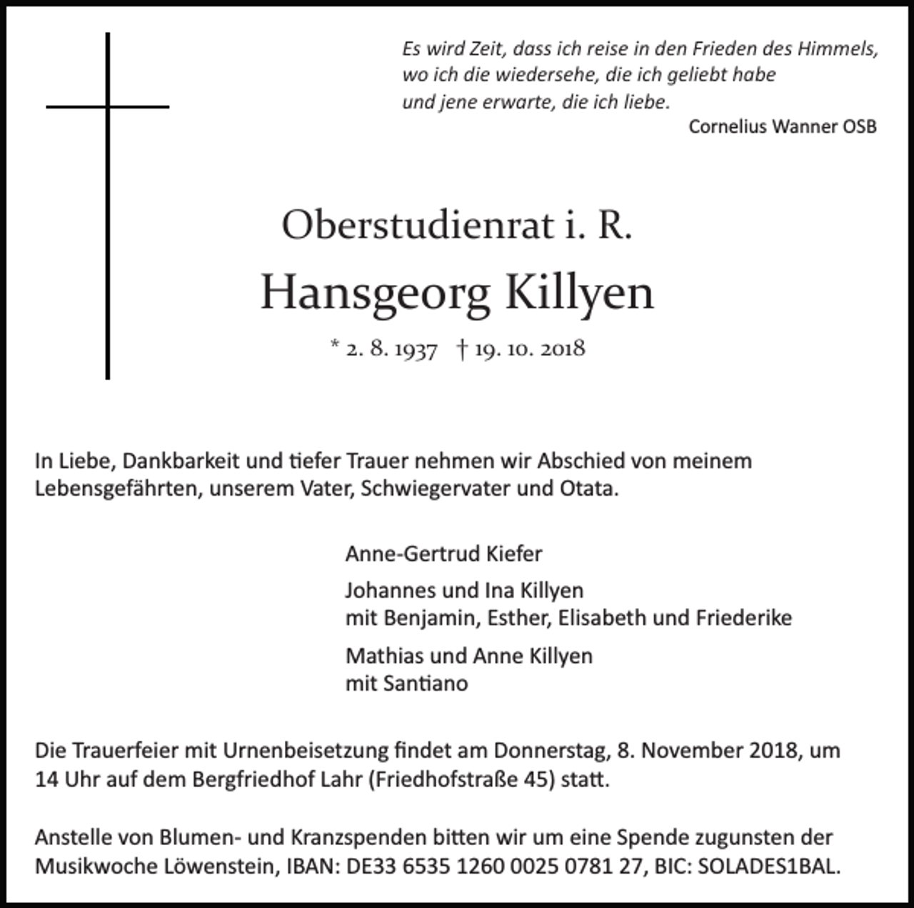 <p>Es wird Zeit, dass ich reise in den Frieden des Himmels,<br />wo ich die wiedersehe, die ich geliebt habe<br />und jene erwarte, die ich liebe.<br />Cornelius Wanner OSB</p><p>Oberstudienrat i. R.</p><p>Hansgeorg Killyen<br />* 2. 8. 1937 † 19. 10. 2018</p><p>In Liebe, Dankbarkeit und �efer Trauer nehmen wir Abschied von meinem<br />Lebensgefährten, unserem Vater, Schwiegervater und Otata.<br />Anne­Gertrud Kiefer<br />Johannes und Ina Killyen<br />mit Benjamin, Esther, Elisabeth und Friederike<br />Mathias und Anne Killyen<br />mit San�ano<br />Die Trauerfeier mit Urnenbeisetzung ﬁndet am Donnerstag, 8. November 2018, um<br />14 Uhr auf dem Bergfriedhof Lahr (Friedhofstraße 45) sta�.<br />Anstelle von Blumen­ und Kranzspenden bi�en wir um eine Spende zugunsten der<br />Musikwoche Löwenstein, IBAN: DE33 6535 126025 0781 27, BIC: SOLADES1BAL.</p>