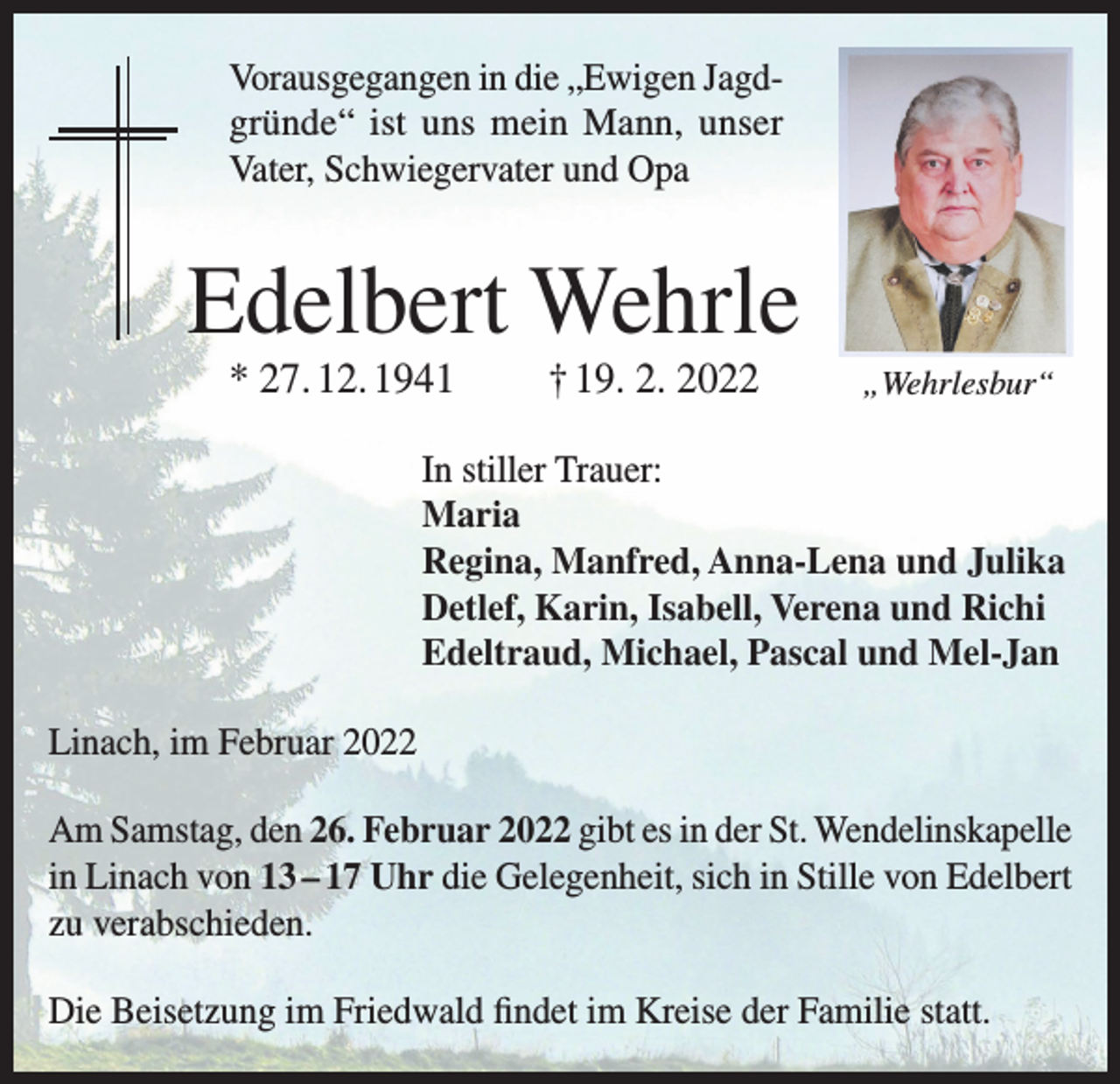<p>Vorausgegangen in die „Ewigen Jagdgründe“ ist uns mein Mann, unser<br />Vater, Schwiegervater und Opa</p><p>Edelbert Wehrle<br />* 27. 12. 1941</p><p>† 19. 2. 2022</p><p>„Wehrlesbur“</p><p>In stiller Trauer:<br />Maria<br />Regina, Manfred, Anna-Lena und Julika<br />Detlef, Karin, Isabell, Verena und Richi<br />Edeltraud, Michael, Pascal und Mel-Jan<br />Linach, im Februar 2022<br />Am Samstag, den 26. Februar 2022 gibt es in der St. Wendelinskapelle<br />in Linach von 13 – 17 Uhr die Gelegenheit, sich in Stille von Edelbert<br />zu verabschieden.<br />Die Beisetzung im Friedwald findet im Kreise der Familie statt.</p>