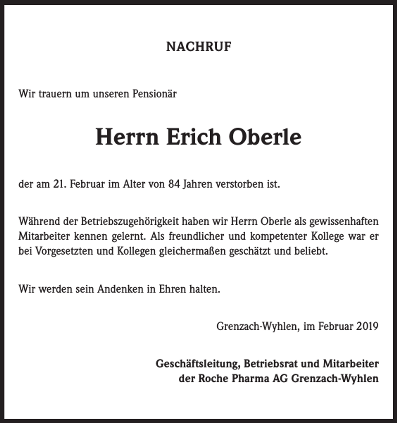 <p>NACHRUF<br />Wir trauern um unseren Pensionär</p><p>Herrn Erich Oberle<br />der am 21. Februar im Alter von 84 Jahren verstorben ist.<br />Während der Betriebszugehörigkeit haben wir Herrn Oberle als gewissenhaften<br />Mitarbeiter kennen gelernt. Als freundlicher und kompetenter Kollege war er<br />bei Vorgesetzten und Kollegen gleichermaßen geschätzt und beliebt.<br />Wir werden sein Andenken in Ehren halten.<br />Grenzach-Wyhlen, im Februar 2019<br />Geschäftsleitung, Betriebsrat und Mitarbeiter<br />der Roche Pharma AG Grenzach-Wyhlen</p>