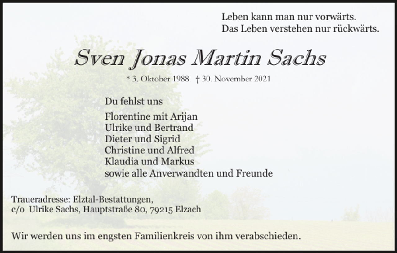 <p>Leben kann man nur vorwärts.<br />Das Leben verstehen nur rückwärts.</p><p>Sven Jonas Martin Sachs<br />* 3. Oktober 1988 † 30. November 2021</p><p>Du fehlst uns<br />Florentine mit Arijan<br />Ulrike und Bertrand<br />Dieter und Sigrid<br />Christine und Alfred<br />Klaudia und Markus<br />sowie alle Anverwandten und Freunde<br />Traueradresse: Elztal-Bestattungen,<br />c/o Ulrike Sachs, Hauptstraße 80, 79215 Elzach</p><p>Wir werden uns im engsten Familienkreis von ihm verabschieden.</p>