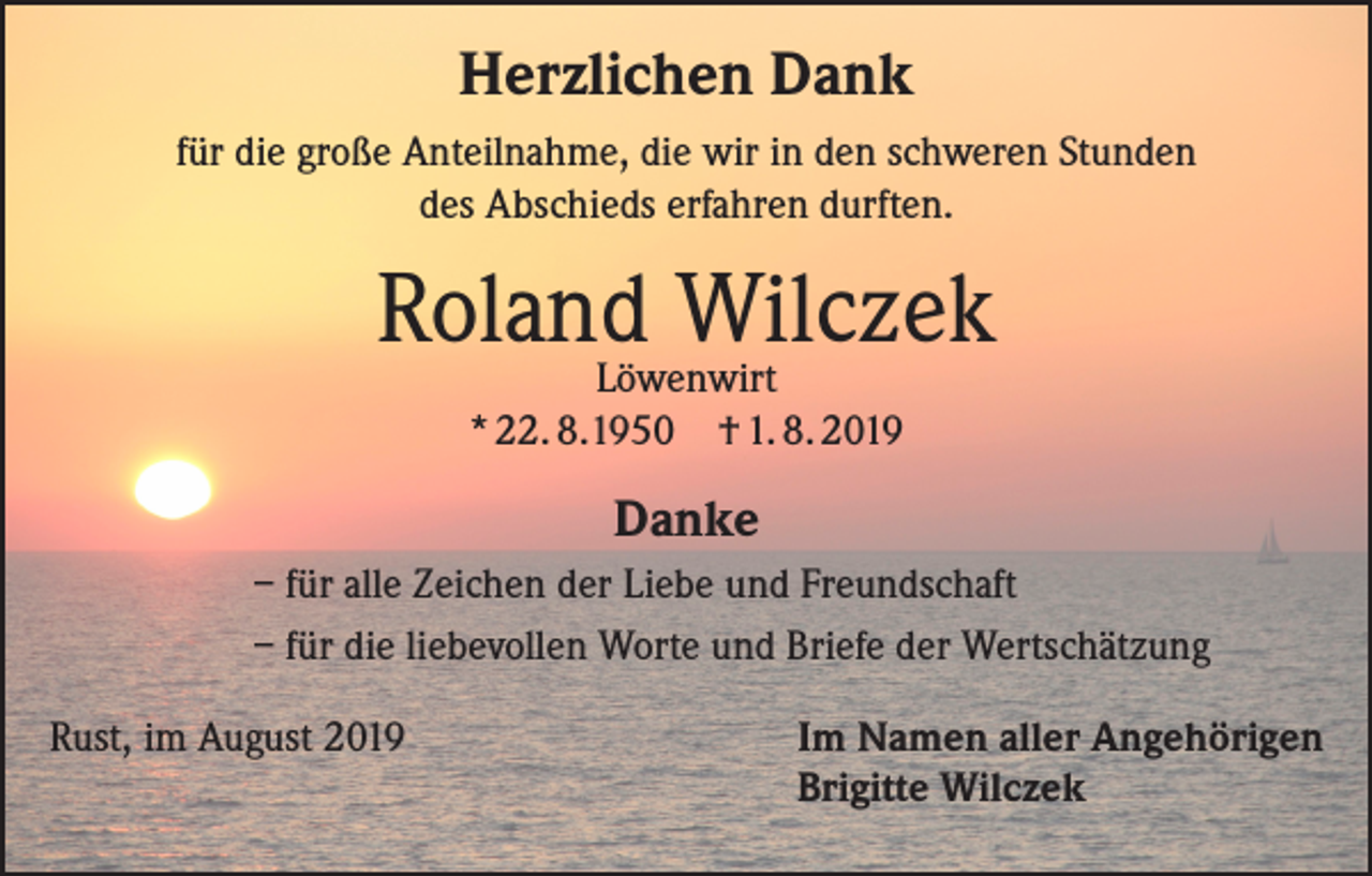 <p>Herzlichen Dank<br />für die große Anteilnahme, die wir in den schweren Stunden<br />des Abschieds erfahren durften.</p><p>Roland<br />Wilczek<br />Löwenwirt<br />* 22. 8.1950 † 1. 8. 2019</p><p>Danke<br />– für alle Zeichen der Liebe und Freundschaft<br />– für die liebevollen Worte und Briefe der Wertschätzung<br />Rust, im August 2019 Im Namen aller Angehörigen<br />Brigitte Wilczek</p>