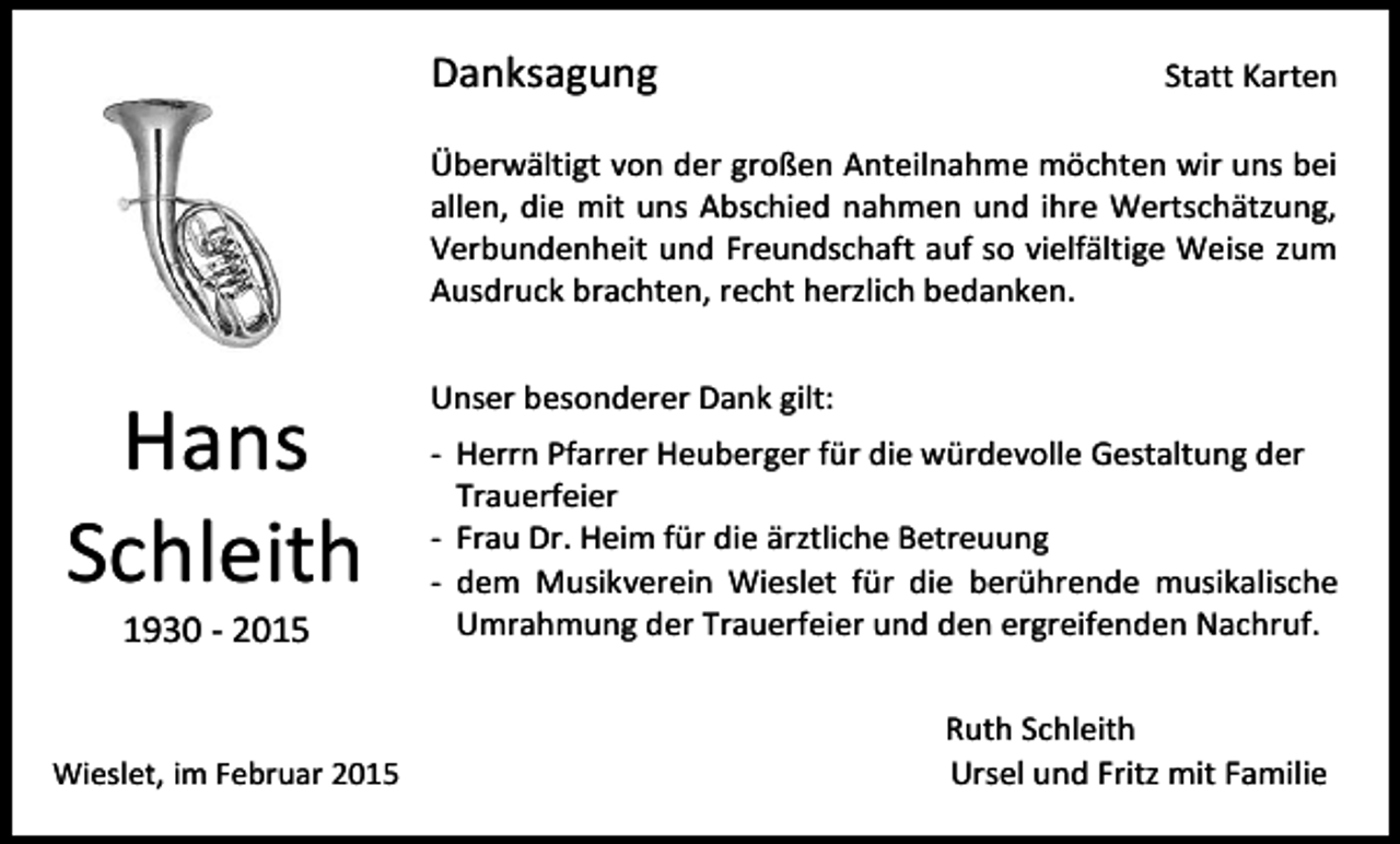 <p>Danksagung</p><p>Statt Karten</p><p>Überwältigt von der großen Anteilnahme möchten wir uns bei<br />allen, die mit uns Abschied nahmen und ihre Wertschätzung,<br />Verbundenheit und Freundschaft auf so vielfältige Weise zum<br />Ausdruck brachten, recht herzlich bedanken.</p><p>Hans<br />Schleith<br />1930 - 2015</p><p>Wieslet, im Februar 2015</p><p>Unser besonderer Dank gilt:<br />- Herrn Pfarrer Heuberger für die würdevolle Gestaltung der<br />Trauerfeier<br />- Frau Dr. Heim für die ärztliche Betreuung<br />- dem Musikverein Wieslet für die berührende musikalische<br />Umrahmung der Trauerfeier und den ergreifenden Nachruf.<br />Ruth Schleith<br />Ursel und Fritz mit Familie</p>