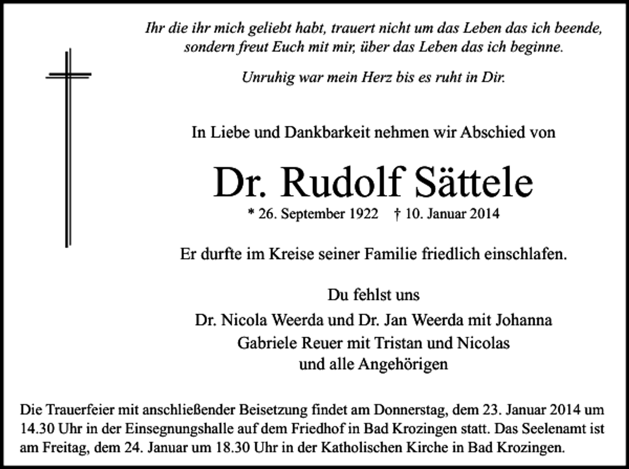 <p>Ihr die ihr mich geliebt habt, trauert nicht um das Leben das ich beende,<br />sondern freut Euch mit mir, über das Leben das ich beginne.<br />Unruhig war mein Herz bis es ruht in Dir.</p><p>In Liebe und Dankbarkeit nehmen wir Abschied von</p><p>Dr. Rudolf Sättele<br />* 26. September 1922</p><p>† 10. Januar 2014</p><p>Er durfte im Kreise seiner Familie friedlich einschlafen.<br />Du fehlst uns<br />Dr. Nicola Weerda und Dr. Jan Weerda mit Johanna<br />Gabriele Reuer mit Tristan und Nicolas<br />und alle Angehörigen<br />Die Trauerfeier mit anschließender Beisetzung findet am Donnerstag, dem 23. Januar 2014 um<br />14.30 Uhr in der Einsegnungshalle auf dem Friedhof in Bad Krozingen statt. Das Seelenamt ist<br />am Freitag, dem 24. Januar um 18.30 Uhr in der Katholischen Kirche in Bad Krozingen.</p>