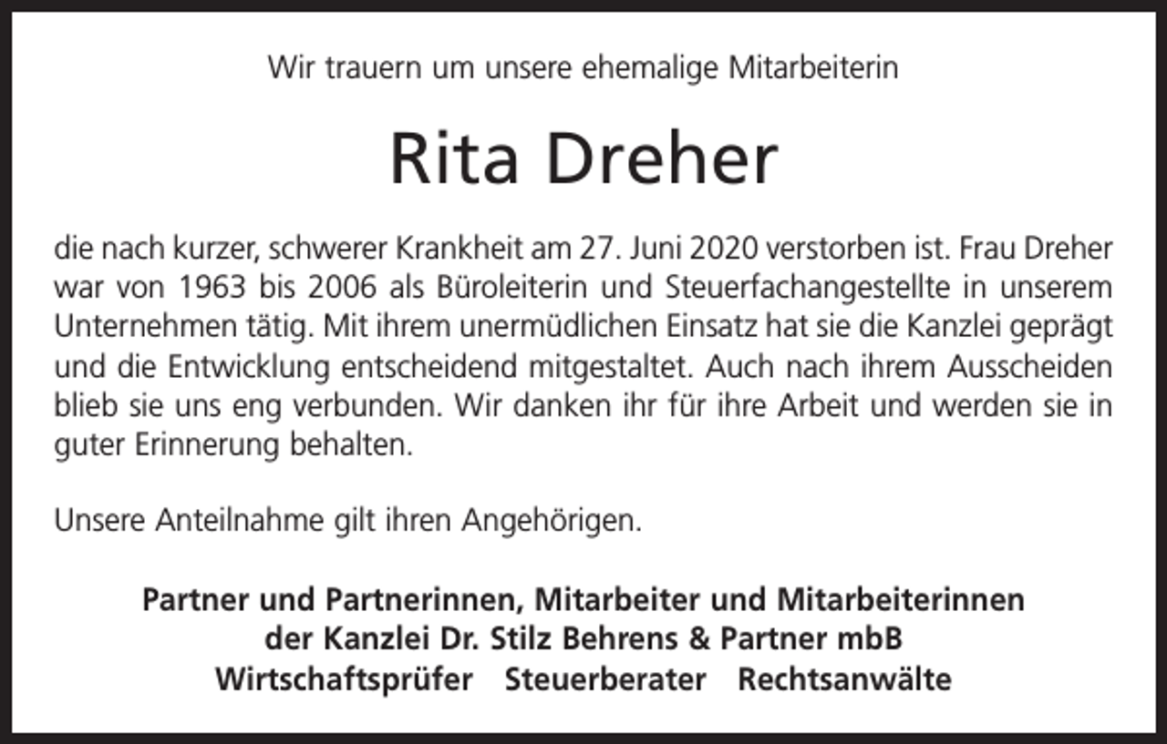 <p>Wir trauern um unsere ehemalige Mitarbeiterin</p><p>Rita Dreher<br />die nach kurzer, schwerer Krankheit am 27. Juni 2020 verstorben ist. Frau Dreher<br />war von 1963 bis 2006 als Büroleiterin und Steuerfachangestellte in unserem<br />Unternehmen tätig. Mit ihrem unermüdlichen Einsatz hat sie die Kanzlei geprägt<br />und die Entwicklung entscheidend mitgestaltet. Auch nach ihrem Ausscheiden<br />blieb sie uns eng verbunden. Wir danken ihr für ihre Arbeit und werden sie in<br />guter Erinnerung behalten.<br />Unsere Anteilnahme gilt ihren Angehörigen.<br />Partner und Partnerinnen, Mitarbeiter und Mitarbeiterinnen<br />der Kanzlei Dr. Stilz Behrens &amp; Partner mbB<br />Wirtschaftsprüfer Steuerberater Rechtsanwälte</p>
