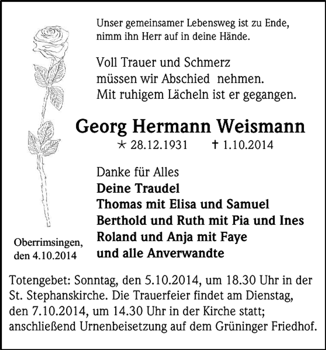 <p>Unser gemeinsamer Lebensweg ist zu Ende,<br />nimm ihn Herr auf in deine Hände.</p><p>Voll Trauer und Schmerz<br />müssen wir Abschied nehmen.<br />Mit ruhigem Lächeln ist er gegangen.</p><p>Georg Hermann Weismann<br /> 28.12.1931</p><p> 1.10.2014</p><p>Danke für Alles<br />Deine Traudel<br />Thomas mit Elisa und Samuel<br />Berthold und Ruth mit Pia und Ines<br />Oberrimsingen, Roland und Anja mit Faye<br />und alle Anverwandte<br />den 4.10.2014<br />Totengebet: Sonntag, den 5.10.2014, um 18.30 Uhr in der<br />St. Stephanskirche. Die Trauerfeier findet am Dienstag,<br />den 7.10.2014, um 14.30 Uhr in der Kirche statt;<br />anschließend Urnenbeisetzung auf dem Grüninger Friedhof.</p>