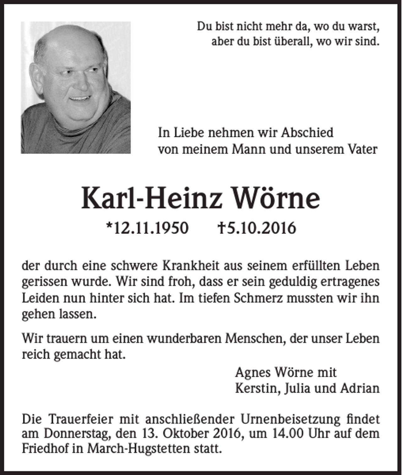 <p>Du bist nicht mehr da, wo du warst,<br />aber du bist überall, wo wir sind.</p><p>In Liebe nehmen wir Abschied<br />von meinem Mann und unserem Vater</p><p>Karl-Heinz Wörne<br />*12.11.1950</p><p>†5.10.2016</p><p>der durch eine schwere Krankheit aus seinem erfüllten Leben<br />gerissen wurde. Wir sind froh, dass er sein geduldig ertragenes<br />Leiden nun hinter sich hat. Im tiefen Schmerz mussten wir ihn<br />gehen lassen.<br />Wir trauern um einen wunderbaren Menschen, der unser Leben<br />reich gemacht hat.<br />Agnes Wörne mit<br />Kerstin, Julia und Adrian<br />Die Trauerfeier mit anschließender Urnenbeisetzung findet<br />am Donnerstag, den 13. Oktober 2016, um 14.00 Uhr auf dem<br />Friedhof in March-Hugstetten statt.</p>
