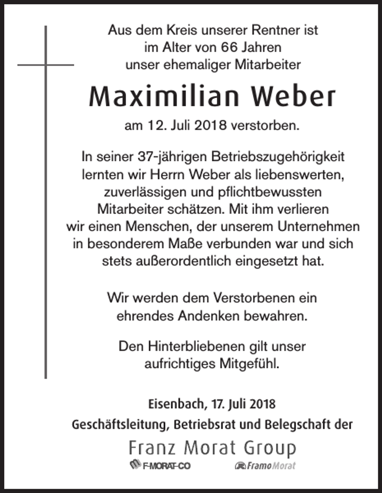 <p>Aus dem Kreis unserer Rentner ist<br />im Alter von 66 Jahren<br />unser ehemaliger Mitarbeiter</p><p>Maximilian Weber<br />am 12. Juli 2018 verstorben.<br />In seiner 37-jährigen Betriebszugehörigkeit<br />lernten wir Herrn Weber als liebenswerten,<br />zuverlässigen und pflichtbewussten<br />Mitarbeiter schätzen. Mit ihm verlieren<br />wir einen Menschen, der unserem Unternehmen<br />in besonderem Maße verbunden war und sich<br />stets außerordentlich eingesetzt hat.<br />Wir werden dem Verstorbenen ein<br />ehrendes Andenken bewahren.<br />Den Hinterbliebenen gilt unser<br />aufrichtiges Mitgefühl.<br />Eisenbach, 17. Juli 2018<br />Geschäftsleitung, Betriebsrat und Belegschaft der</p>