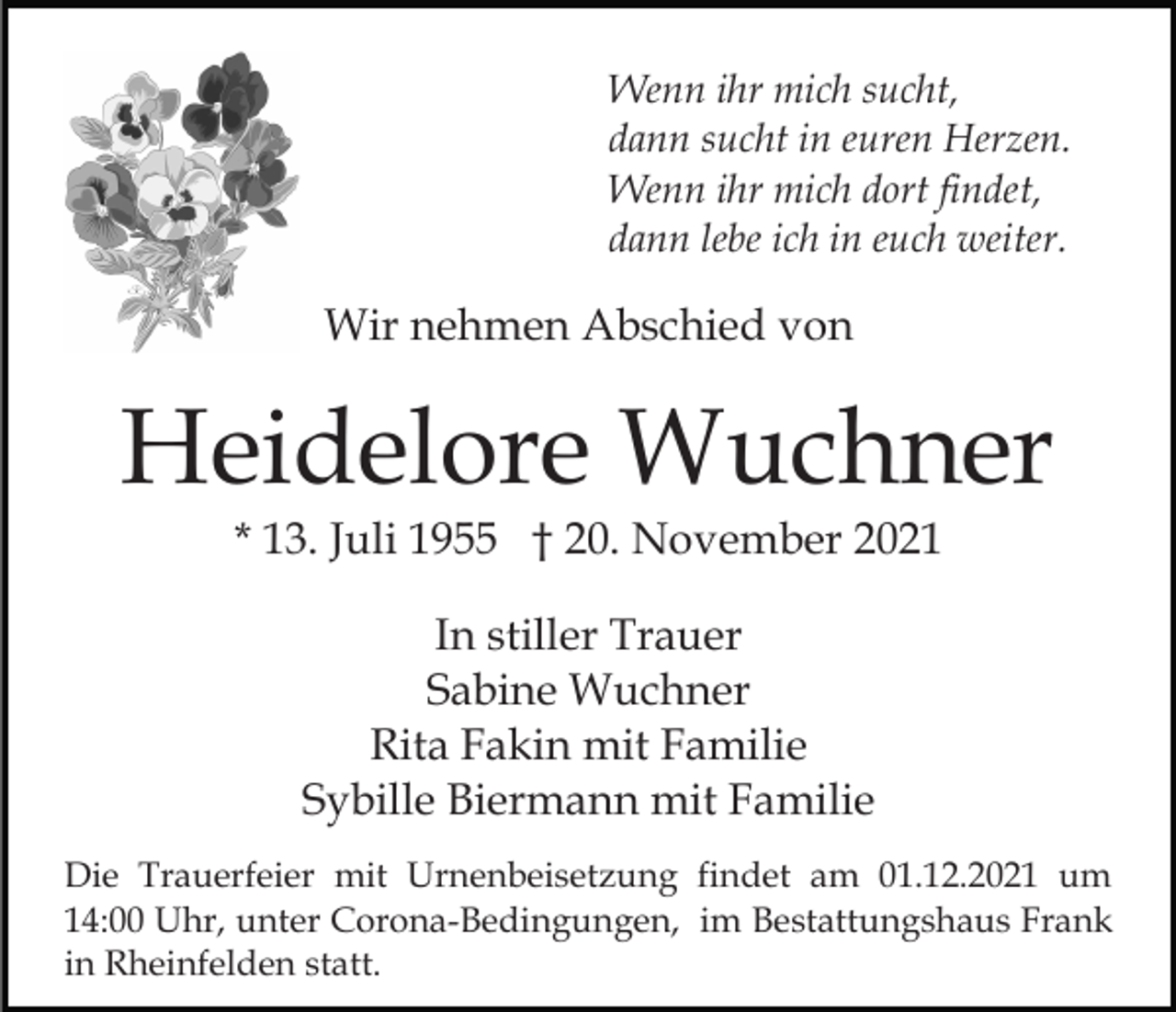 <p>Wenn ihr mich sucht,<br />dann sucht in euren Herzen.<br />Wenn ihr mich dort findet,<br />dann lebe ich in euch weiter.</p><p>Wir nehmen Abschied von</p><p>Heidelore Wuchner<br />* 13. Juli 1955 † 20. November 2021<br />In stiller Trauer<br />Sabine Wuchner<br />Rita Fakin mit Familie<br />Sybille Biermann mit Familie<br />Die Trauerfeier mit Urnenbeisetzung findet am 01.12.2021 um<br />14:00 Uhr, unter Corona-Bedingungen, im Bestattungshaus Frank<br />in Rheinfelden statt.</p>