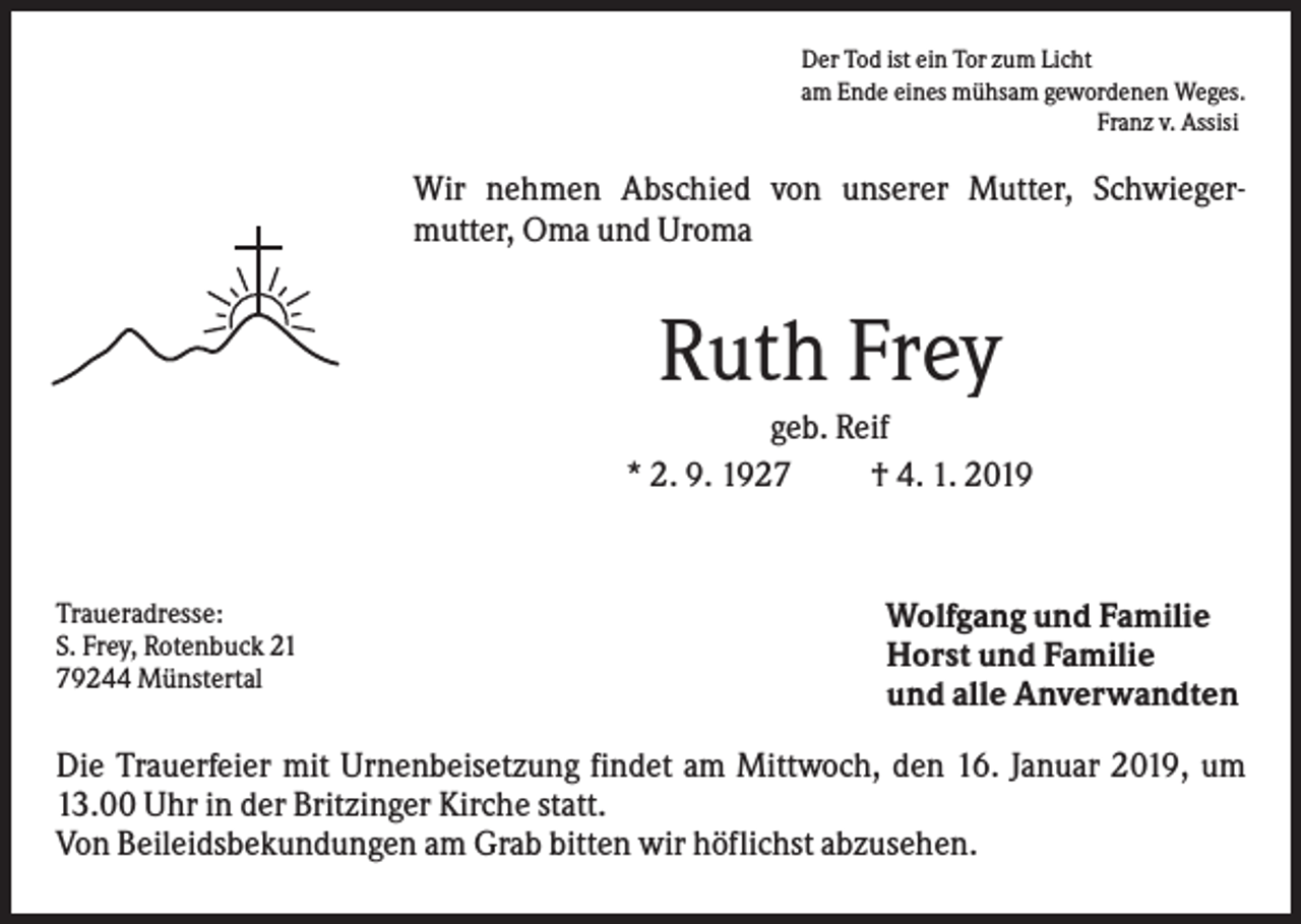 <p>Der Tod ist ein Tor zum Licht<br />am Ende eines mühsam gewordenen Weges.<br />Franz v. Assisi</p><p>Wir nehmen Abschied von unserer Mutter, Schwiegermutter, Oma und Uroma</p><p>Ruth Frey<br />geb. Reif<br />* 2. 9. 1927<br />† 4. 1. 2019</p><p>Traueradresse:<br />S. Frey, Rotenbuck 21<br />79244 Münstertal</p><p>Wolfgang und Familie<br />Horst und Familie<br />und alle Anverwandten</p><p>Die Trauerfeier mit Urnenbeisetzung findet am Mittwoch, den 16. Januar 2019, um<br />13.00 Uhr in der Britzinger Kirche statt.<br />Von Beileidsbekundungen am Grab bitten wir höflichst abzusehen.</p>