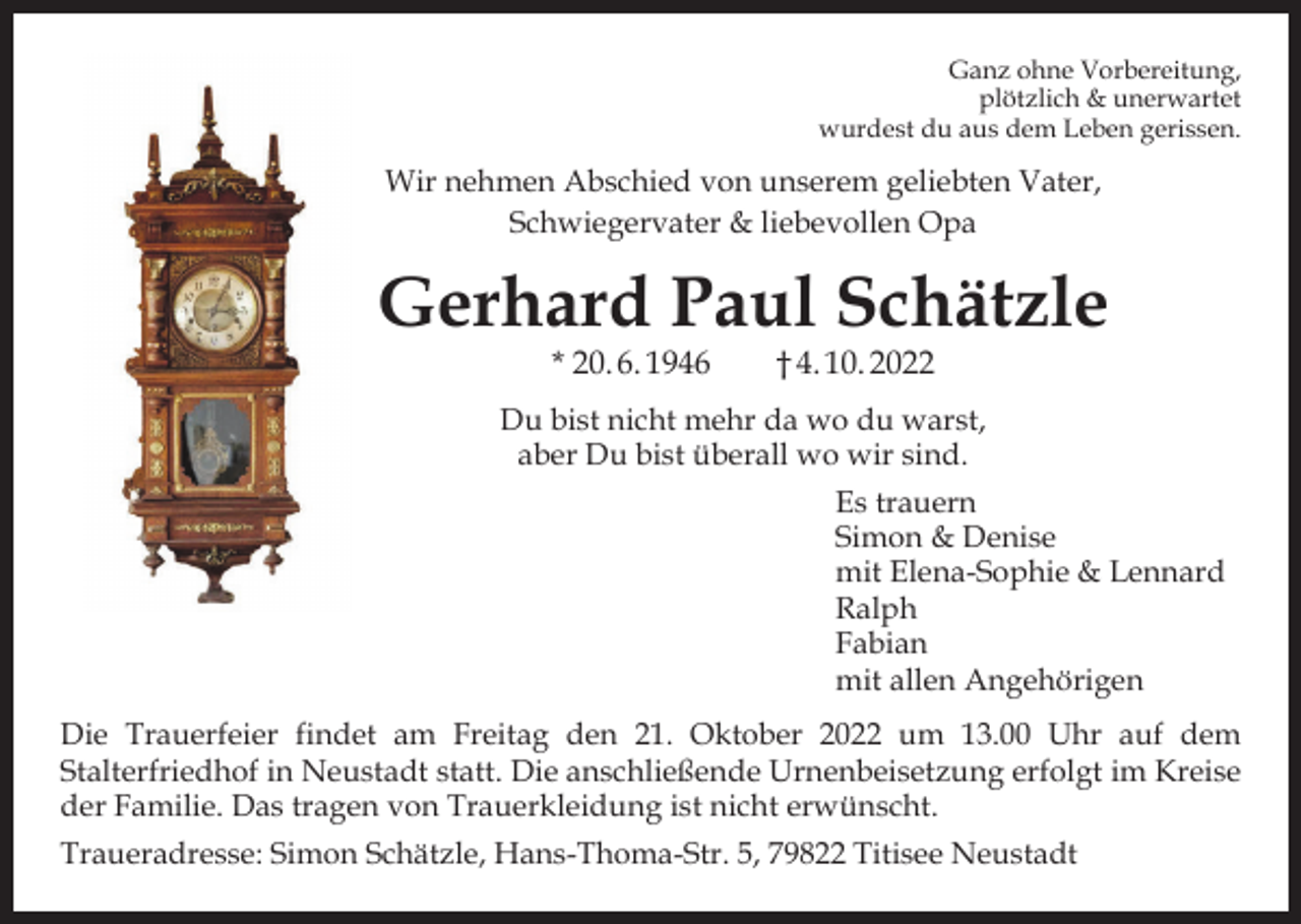 <p>Ganz ohne Vorbereitung,<br />plötzlich &amp; unerwartet<br />wurdest du aus dem Leben gerissen.</p><p>Wir nehmen Abschied von unserem geliebten Vater,<br />Schwiegervater &amp; liebevollen Opa</p><p>Gerhard Paul Schätzle<br />* 20. 6. 1946 † 4. 10. 2022</p><p>Du bist nicht mehr da wo du warst,<br />aber Du bist überall wo wir sind.<br />Es trauern<br />Simon &amp; Denise<br />mit Elena-Sophie &amp; Lennard<br />Ralph<br />Fabian<br />mit allen Angehörigen<br />Die Trauerfeier findet am Freitag den 21. Oktober 2022 um 13.00 Uhr auf dem<br />Stalterfriedhof in Neustadt statt. Die anschließende Urnenbeisetzung erfolgt im Kreise<br />der Familie. Das tragen von Trauerkleidung ist nicht erwünscht.<br />Traueradresse: Simon Schätzle, Hans-Thoma-Str. 5, 79822 Titisee Neustadt</p>