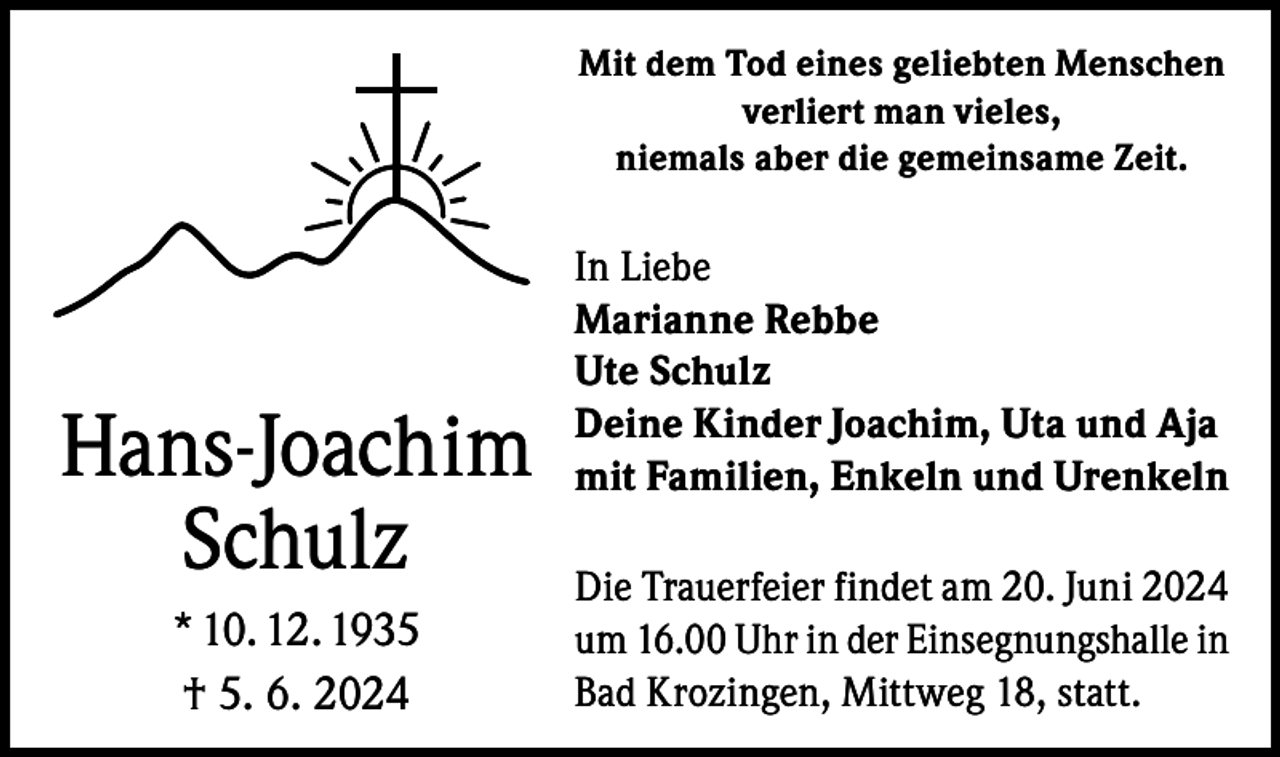 <p>Mit dem Tod eines geliebten Menschen<br />verliert man vieles,<br />niemals aber die gemeinsame Zeit.</p><p>Hans-Joachim<br />Schulz<br />* 10. 12. 1935<br />† 5. 6. 2024</p><p>In Liebe<br />Marianne Rebbe<br />Ute Schulz<br />Deine Kinder Joachim, Uta und Aja<br />mit Familien, Enkeln und Urenkeln<br />Die Trauerfeier findet am 20. Juni 2024<br />um 16.00 Uhr in der Einsegnungshalle in<br />Bad Krozingen, Mittweg 18, statt.</p>