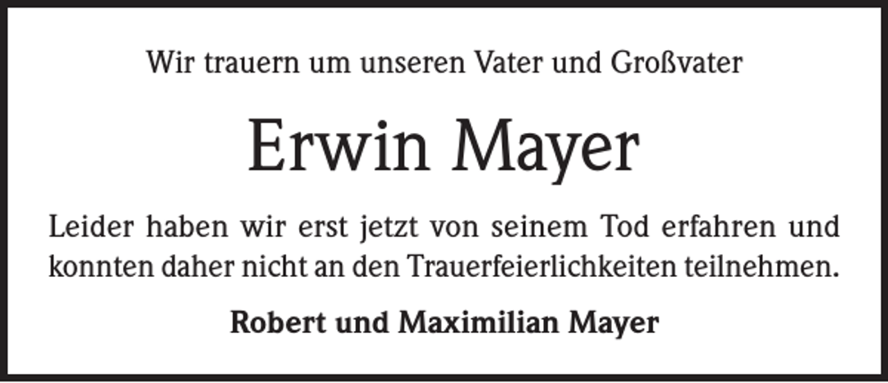 <p>Wir trauern um unseren Vater und Großvater</p><p>Erwin Mayer<br />Leider haben wir erst jetzt von seinem Tod erfahren und<br />konnten daher nicht an den Trauerfeierlichkeiten teilnehmen.<br />Robert und Maximilian Mayer</p>
