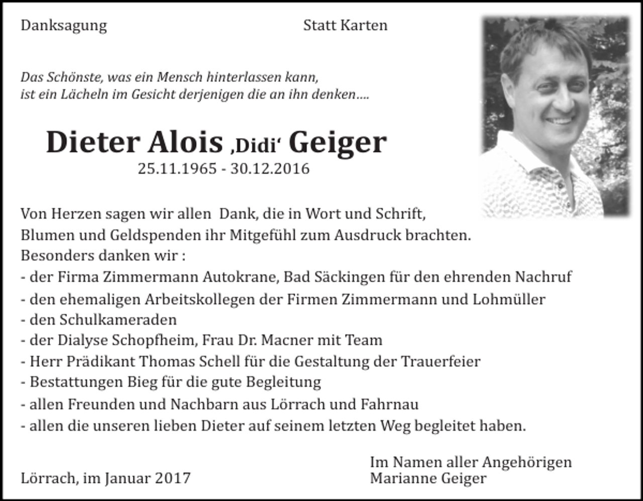 <p>Danksagung Statt Karten<br />Das Schönste, was ein Mensch hinterlassen kann,<br />ist ein Lächeln im Gesicht derjenigen die an ihn denken….</p><p>Dieter Alois ‚Didi‘ Geiger<br />25.11.1965 - 30.12.2016<br />Von Herzen sagen wir allen Dank, die in Wort und Schrift,<br />Blumen und Geldspenden ihr Mitgefühl zum Ausdruck brachten.<br />Besonders danken wir :<br />- der Firma Zimmermann Autokrane, Bad Säckingen für den ehrenden Nachruf<br />- den ehemaligen Arbeitskollegen der Firmen Zimmermann und Lohmüller<br />- den Schulkameraden<br />- der Dialyse Schopfheim, Frau Dr. Macner mit Team<br />- Herr Prädikant Thomas Schell für die Gestaltung der Trauerfeier<br />- Bestattungen Bieg für die gute Begleitung<br />- allen Freunden und Nachbarn aus Lörrach und Fahrnau<br />- allen die unseren lieben Dieter auf seinem letzten Weg begleitet haben.</p><p>Lörrach, im Januar 2017</p><p>Im Namen aller Angehörigen<br />Marianne Geiger</p>