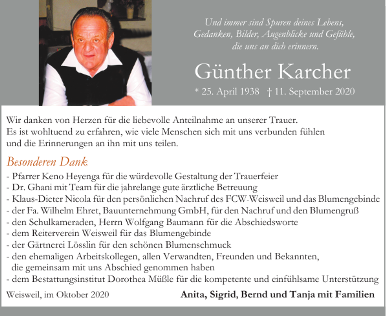 <p>Und immer sind Spuren deines Lebens,<br />Gedanken, Bilder, Augenblicke und Gefühle,<br />die uns an dich erinnern.</p><p>Günther Karcher<br />* 25. April 1938 † 11. September 2020<br />Wir danken von Herzen für die liebevolle Anteilnahme an unserer Trauer.<br />Es ist wohltuend zu erfahren, wie viele Menschen sich mit uns verbunden fühlen<br />und die Erinnerungen an ihn mit uns teilen.</p><p>Besonderen Dank<br />- Pfarrer Keno Heyenga für die würdevolle Gestaltung der Trauerfeier<br />- Dr. Ghani mit Team für die jahrelange gute ärztliche Betreuung<br />- Klaus-Dieter Nicola für den persönlichen Nachruf des FCW-Weisweil und das Blumengebinde<br />- der Fa. Wilhelm Ehret, Bauunternehmung GmbH, für den Nachruf und den Blumengruß<br />- den Schulkameraden, Herrn Wolfgang Baumann für die Abschiedsworte<br />- dem Reiterverein Weisweil für das Blumengebinde<br />- der Gärtnerei Lösslin für den schönen Blumenschmuck<br />- den ehemaligen Arbeitskollegen, allen Verwandten, Freunden und Bekannten,<br />die gemeinsam mit uns Abschied genommen haben<br />- dem Bestattungsinstitut Dorothea Müßle für die kompetente und einfühlsame Unterstützung<br />Weisweil, im Oktober 2020</p><p>Anita, Sigrid, Bernd und Tanja mit Familien</p>