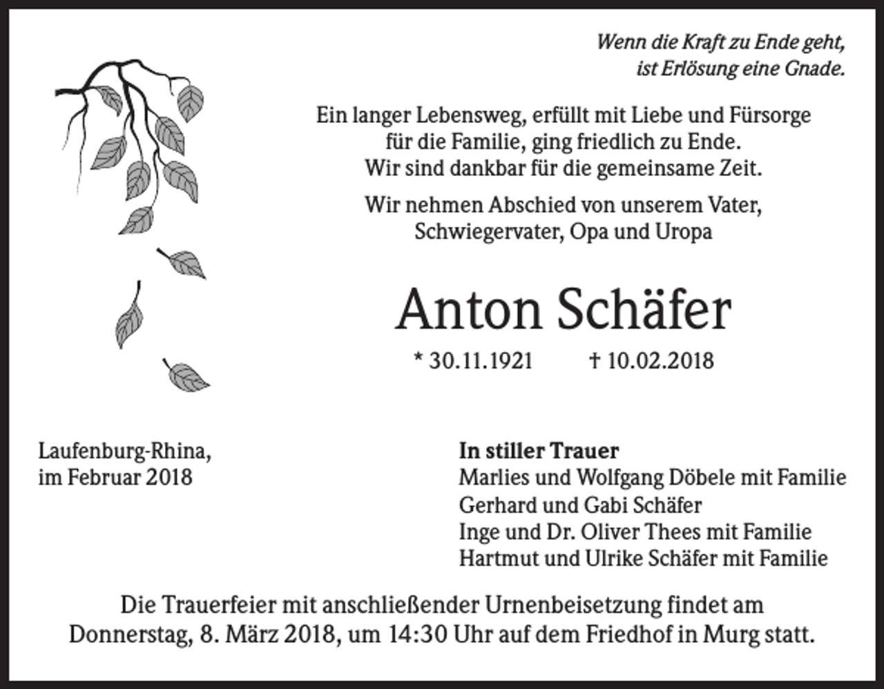 <p>Wenn die Kraft zu Ende geht,<br />ist Erlösung eine Gnade.</p><p>Ein langer Lebensweg, erfüllt mit Liebe und Fürsorge<br />für die Familie, ging friedlich zu Ende.<br />Wir sind dankbar für die gemeinsame Zeit.<br />Wir nehmen Abschied von unserem Vater,<br />Schwiegervater, Opa und Uropa</p><p>Anton Schäfer<br />* 30.11.1921</p><p>Laufenburg-Rhina,<br />im Februar 2018</p><p>† 10.02.2018</p><p>In stiller Trauer<br />Marlies und Wolfgang Döbele mit Familie<br />Gerhard und Gabi Schäfer<br />Inge und Dr. Oliver Thees mit Familie<br />Hartmut und Ulrike Schäfer mit Familie</p><p>Die Trauerfeier mit anschließender Urnenbeisetzung findet am<br />Donnerstag, 8. März 2018, um 14:30 Uhr auf dem Friedhof in Murg statt.</p>