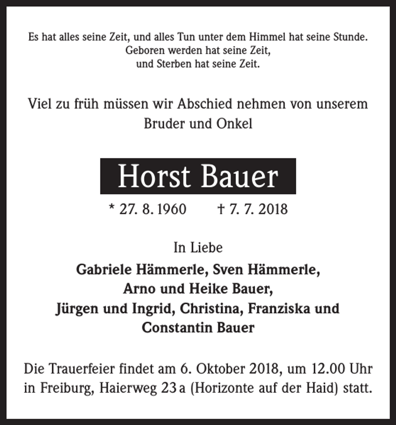 <p>Es hat alles seine Zeit, und alles Tun unter dem Himmel hat seine Stunde.<br />Geboren werden hat seine Zeit,<br />und Sterben hat seine Zeit.</p><p>Viel zu früh müssen wir Abschied nehmen von unserem<br />Bruder und Onkel</p><p>Horst Bauer<br />* 27. 8. 1960 † 7. 7. 2018<br />In Liebe<br />Gabriele Hämmerle, Sven Hämmerle,<br />Arno und Heike Bauer,<br />Jürgen und Ingrid, Christina, Franziska und<br />Constantin Bauer<br />Die Trauerfeier findet am 6. Oktober 2018, um 12.00 Uhr<br />in Freiburg, Haierweg 23 a (Horizonte auf der Haid) statt.</p>