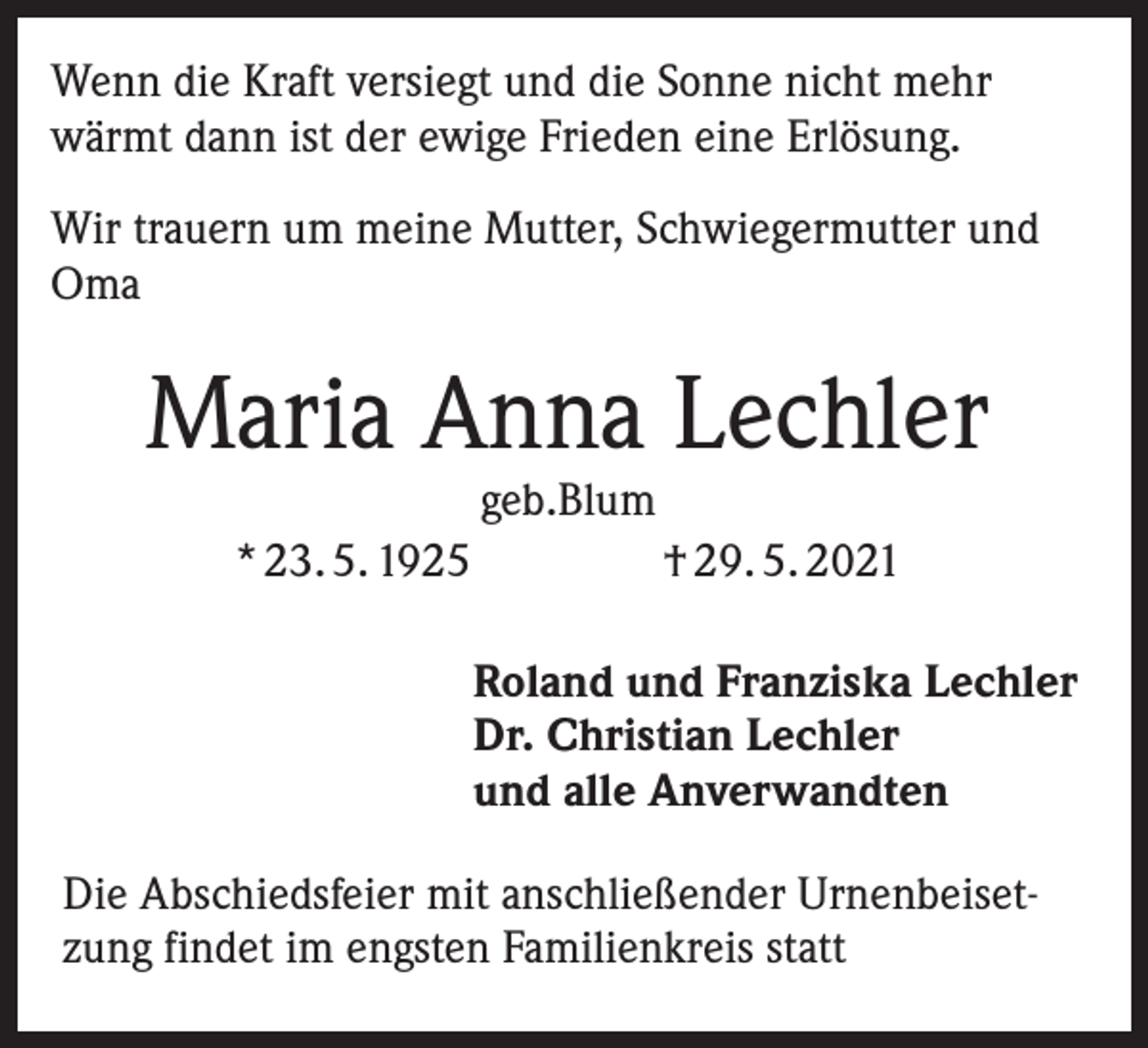 <p>Wenn die Kraft versiegt und die Sonne nicht mehr<br />wärmt dann ist der ewige Frieden eine Erlösung.<br />Wir trauern um meine Mutter, Schwiegermutter und<br />Oma</p><p>Maria Anna Lechler<br />geb.Blum</p><p>* 23. 5. 1925</p><p>† 29. 5. 2021<br />Roland und Franziska Lechler<br />Dr. Christian Lechler<br />und alle Anverwandten</p><p>Die Abschiedsfeier mit anschließender Urnenbeisetzung findet im engsten Familienkreis statt</p>