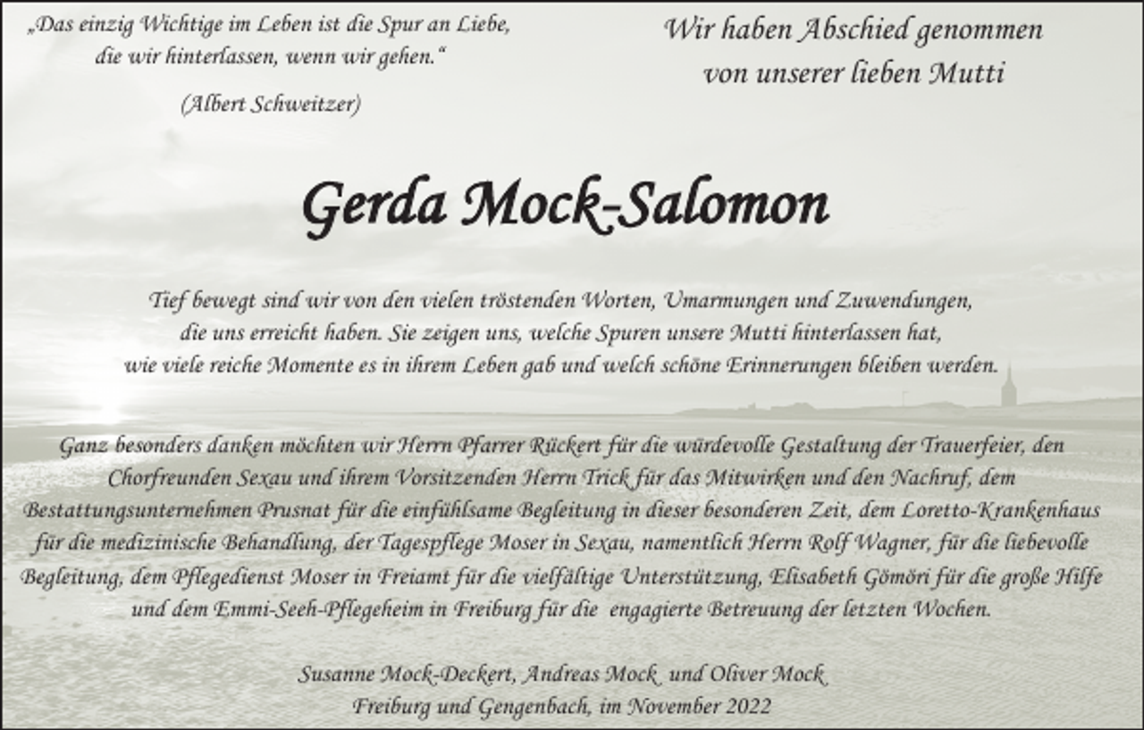 <p>„Das einzig Wichtige im Leben ist die Spur an Liebe,<br />die wir hinterlassen, wenn wir gehen.“</p><p>Wir haben Abschied genommen<br />von unserer lieben Mutti</p><p>(Albert Schweitzer)</p><p>Gerda Mock-Salomon<br />Tief bewegt sind wir von den vielen tröstenden Worten, Umarmungen und Zuwendungen,<br />die uns erreicht haben. Sie zeigen uns, welche Spuren unsere Mutti hinterlassen hat,<br />wie viele reiche Momente es in ihrem Leben gab und welch schöne Erinnerungen bleiben werden.<br />Ganz besonders danken möchten wir Herrn Pfarrer Rückert für die würdevolle Gestaltung der Trauerfeier, den<br />Chorfreunden Sexau und ihrem Vorsitzenden Herrn Trick für das Mitwirken und den Nachruf, dem<br />Bestattungsunternehmen Prusnat für die einfühlsame Begleitung in dieser besonderen Zeit, dem Loretto-Krankenhaus<br />für die medizinische Behandlung, der Tagespflege Moser in Sexau, namentlich Herrn Rolf Wagner, für die liebevolle<br />Begleitung, dem Pflegedienst Moser in Freiamt für die vielfältige Unterstützung, Elisabeth Gömöri für die große Hilfe<br />und dem Emmi-Seeh-Pflegeheim in Freiburg für die engagierte Betreuung der letzten Wochen.<br />Susanne Mock-Deckert, Andreas Mock und Oliver Mock<br />Freiburg und Gengenbach, im November 2022</p>