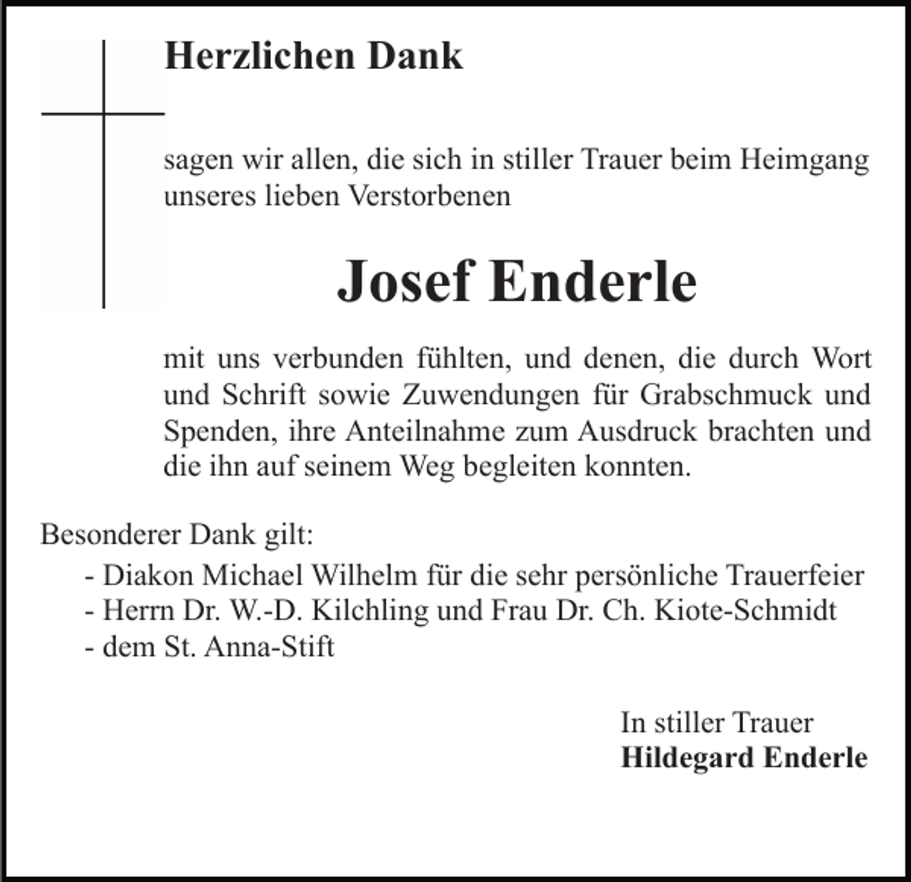 <p>Herzlichen Dank<br />sagen wir allen, die sich in stiller Trauer beim Heimgang<br />unseres lieben Verstorbenen</p><p>Josef Enderle<br />mit uns verbunden fühlten, und denen, die durch Wort<br />und Schrift sowie Zuwendungen für Grabschmuck und<br />Spenden, ihre Anteilnahme zum Ausdruck brachten und<br />die ihn auf seinem Weg begleiten konnten.<br />Besonderer Dank gilt:<br />- Diakon Michael Wilhelm für die sehr persönliche Trauerfeier<br />- Herrn Dr. W.-D. Kilchling und Frau Dr. Ch. Kiote-Schmidt<br />- dem St. Anna-Stift<br />In stiller Trauer<br />Hildegard Enderle</p>