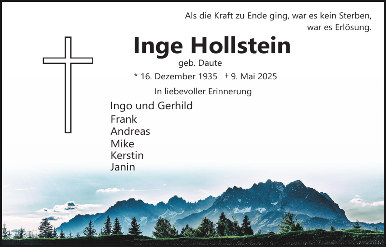 <p>Als die Kraft zu Ende ging, war es kein Sterben,<br />war es Erlösung.</p><p>Inge Hollstein<br />geb. Daute</p><p>* 16. Dezember 1935 † 9. Mai 2025<br />In liebevoller Erinnerung</p><p>Ingo und Gerhild<br />Frank<br />Andreas<br />Mike<br />Kerstin<br />Janin</p>