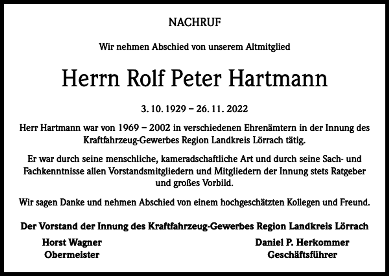 <p>NACHRUF<br />Wir nehmen Abschied von unserem Altmitglied</p><p>Herrn Rolf Peter Hartmann<br />3. 10. 1929 – 26. 11. 2022<br />Herr Hartmann war von 1969 – 2002 in verschiedenen Ehrenämtern in der Innung des<br />Kraftfahrzeug-Gewerbes Region Landkreis Lörrach tätig.<br />Er war durch seine menschliche, kameradschaftliche Art und durch seine Sach- und<br />Fachkenntnisse allen Vorstandsmitgliedern und Mitgliedern der Innung stets Ratgeber<br />und großes Vorbild.<br />Wir sagen Danke und nehmen Abschied von einem hochgeschätzten Kollegen und Freund.<br />Der Vorstand der Innung des Kraftfahrzeug-Gewerbes Region Landkreis Lörrach</p><p>Horst Wagner<br />Obermeister</p><p>Daniel P. Herkommer<br />Geschäftsführer</p>