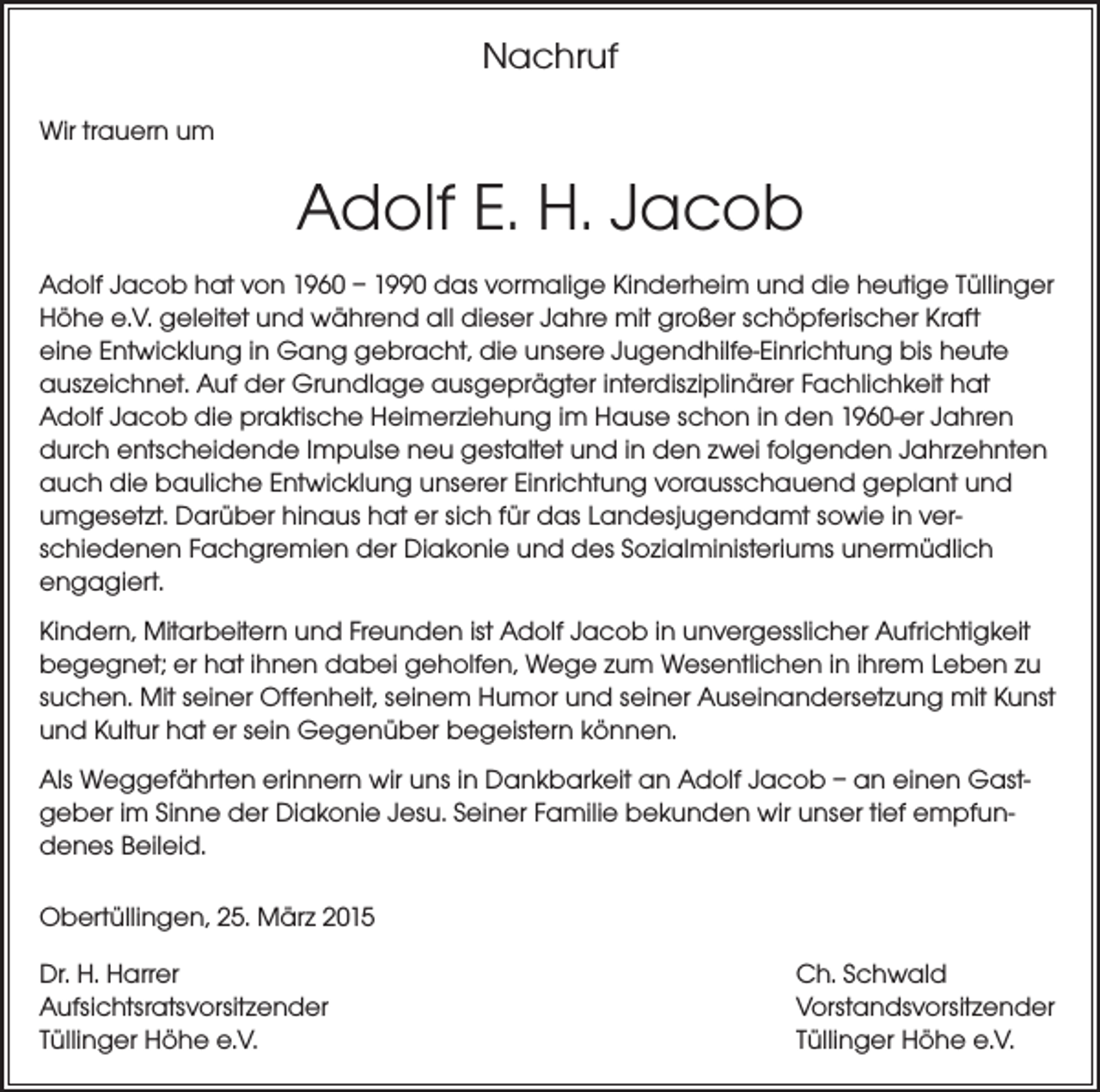 <p>Nachruf<br />Wir trauern um</p><p>Adolf E. H. Jacob<br />Adolf Jacob hat von 1960 – 1990 das vormalige Kinderheim und die heutige Tüllinger<br />Höhe e.V. geleitet und während all dieser Jahre mit großer schöpferischer Kraft<br />eine Entwicklung in Gang gebracht, die unsere Jugendhilfe-Einrichtung bis heute<br />auszeichnet. Auf der Grundlage ausgeprägter interdisziplinärer Fachlichkeit hat<br />Adolf Jacob die praktische Heimerziehung im Hause schon in den 1960-er Jahren<br />durch entscheidende Impulse neu gestaltet und in den zwei folgenden Jahr­zehnten<br />auch die bauliche Entwicklung unserer Einrichtung vorausschauend geplant und<br />umgesetzt. Darüber hinaus hat er sich für das Landesjugendamt sowie in ver­<br />schiedenen Fachgremien der Diakonie und des Sozialministeriums unermüdlich<br />engagiert.<br />Kindern, Mitarbeitern und Freunden ist Adolf Jacob in unvergesslicher Aufrichtigkeit<br />begegnet; er hat ihnen dabei geholfen, Wege zum Wesentlichen in ihrem Leben zu<br />suchen. Mit seiner Offenheit, seinem Humor und seiner Auseinandersetzung mit Kunst<br />und Kultur hat er sein Gegenüber begeistern können.<br />Als Weggefährten erinnern wir uns in Dankbarkeit an Adolf Jacob – an einen Gastgeber im Sinne der Diakonie Jesu. Seiner Familie bekunden wir unser tief empfundenes Beileid.<br />Obertüllingen, 25. März 2015<br />Dr. H. Harrer<br />Aufsichtsratsvorsitzender<br />Tüllinger Höhe e.V.</p><p>Ch. Schwald<br />Vorstandsvorsitzender<br />Tüllinger Höhe e.V.</p>