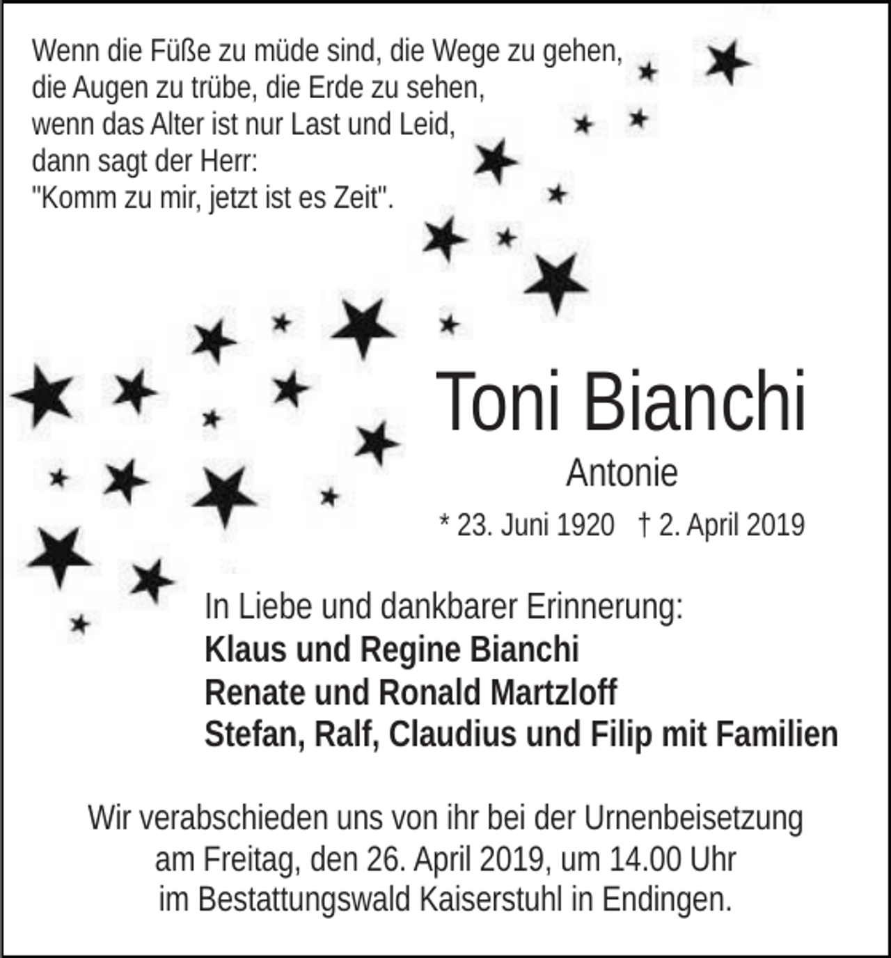 <p>Wenn die Füße zu müde sind, die Wege zu gehen,<br />die Augen zu trübe, die Erde zu sehen,<br />wenn das Alter ist nur Last und Leid,<br />dann sagt der Herr:<br />"Komm zu mir, jetzt ist es Zeit".</p><p>Toni Bianchi<br />Antonie<br />* 23. Juni 1920 † 2. April 2019</p><p>In Liebe und dankbarer Erinnerung:<br />Klaus und Regine Bianchi<br />Renate und Ronald Martzloff<br />Stefan, Ralf, Claudius und Filip mit Familien<br />Wir verabschieden uns von ihr bei der Urnenbeisetzung<br />am Freitag, den 26. April 2019, um 14.00 Uhr<br />im Bestattungswald Kaiserstuhl in Endingen.</p>