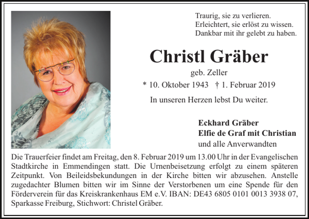<p>Traurig, sie zu verlieren.<br />Erleichtert, sie erlöst zu wissen.<br />Dankbar mit ihr gelebt zu haben.</p><p>Christl Gräber<br />geb. Zeller<br />* 10. Oktober 1943 † 1. Februar 2019<br />In unseren Herzen lebst Du weiter.<br />Eckhard Gräber<br />Elfie de Graf mit Christian<br />und alle Anverwandten<br />Die Trauerfeier findet am Freitag, den 8. Februar 2019 um 13.00 Uhr in der Evangelischen<br />Stadtkirche in Emmendingen statt. Die Urnenbeisetzung erfolgt zu einem späteren<br />Zeitpunkt. Von Beileidsbekundungen in der Kirche bitten wir abzusehen. Anstelle<br />zugedachter Blumen bitten wir im Sinne der Verstorbenen um eine Spende für den<br />Förderverein für das Kreiskrankenhaus EM e.V. IBAN: DE43 6805 0101 001938 07,<br />Sparkasse Freiburg, Stichwort: Christel Gräber.</p>