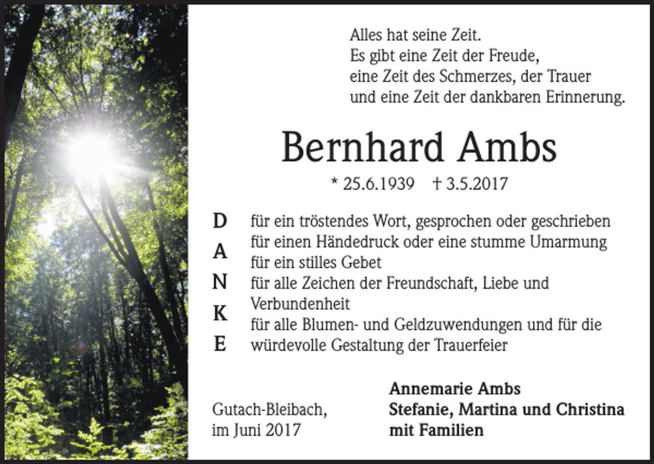 <p>Alles hat seine Zeit.<br />Es gibt eine Zeit der Freude,<br />eine Zeit des Schmerzes, der Trauer<br />und eine Zeit der dankbaren Erinnerung.</p><p>Bernhard Ambs<br />* 25.6.1939</p><p>D<br />A<br />N<br />K<br />E</p><p>† 3.5.2017</p><p>für ein tröstendes Wort, gesprochen oder geschrieben<br />für einen Händedruck oder eine stumme Umarmung<br />für ein stilles Gebet<br />für alle Zeichen der Freundschaft, Liebe und<br />Verbundenheit<br />für alle Blumen- und Geldzuwendungen und für die<br />würdevolle Gestaltung der Trauerfeier</p><p>Gutach-Bleibach,<br />im Juni 2017</p><p>Annemarie Ambs<br />Stefanie, Martina und Christina<br />mit Familien</p>