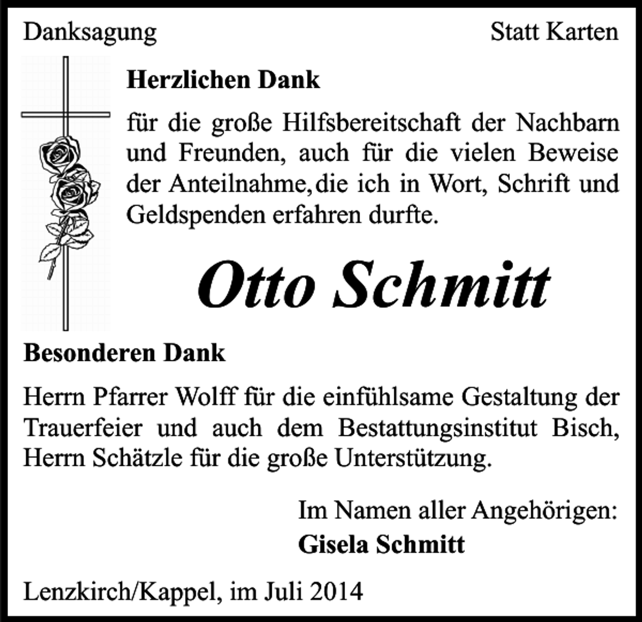 <p>Danksagung</p><p>Statt Karten</p><p>Herzlichen Dank<br />für die große Hilfsbereitschaft der Nachbarn<br />und Freunden, auch für die vielen Beweise<br />der Anteilnahme,die ich in Wort, Schrift und<br />Geldspenden erfahren durfte.</p><p>Otto Schmitt<br />Besonderen Dank<br />Herrn Pfarrer Wolff für die einfühlsame Gestaltung der<br />Trauerfeier und auch dem Bestattungsinstitut Bisch,<br />Herrn Schätzle für die große Unterstützung.<br />Im Namen aller Angehörigen:<br />Gisela Schmitt<br />Lenzkirch/Kappel, im Juli 2014</p>