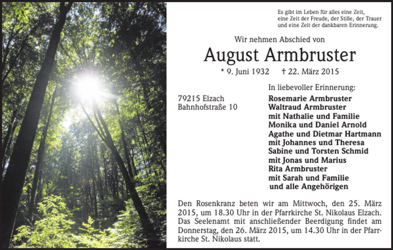 <p>Es gibt im Leben für alles eine Zeit,<br />eine Zeit der Freude, der Stille, der Trauer<br />und eine Zeit der dankbaren Erinnerung.</p><p>Wir nehmen Abschied von</p><p>August Armbruster<br />* 9. Juni 1932 † 22. März 2015<br />79215 Elzach<br />Bahnhofstraße 10</p><p>In liebevoller Erinnerung:<br />Rosemarie Armbruster<br />Waltraud Armbruster<br />mit Nathalie und Familie<br />Monika und Daniel Arnold<br />Agathe und Dietmar Hartmann<br />mit Johannes und Theresa<br />Sabine und Torsten Schmid<br />mit Jonas und Marius<br />Rita Armbruster<br />mit Sarah und Familie<br />und alle Angehörigen</p><p>Den Rosenkranz beten wir am Mittwoch, den 25. März<br />2015, um 18.30 Uhr in der Pfarrkirche St. Nikolaus Elzach.<br />Das Seelen­<br />amt mit anschließender Beerdigung findet am<br />Donners­tag, den 26. März 2015, um 14.30 Uhr in der Pfarrkirche St. Nikolaus statt.</p>