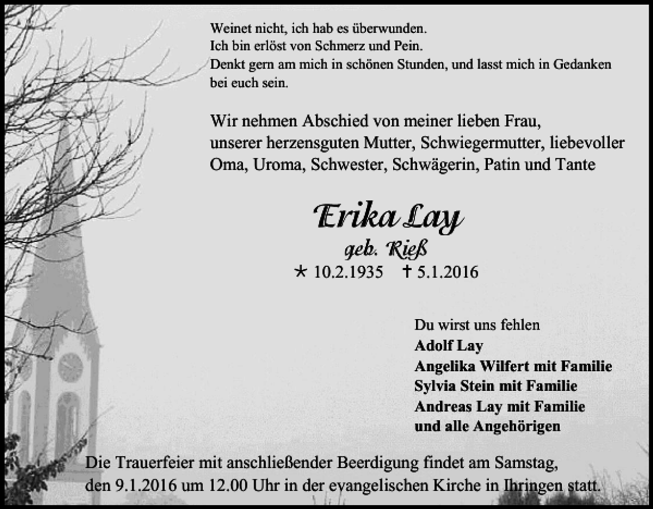 <p>Weinet nicht, ich hab es überwunden.<br />Ich bin erlöst von Schmerz und Pein.<br />Denkt gern am mich in schönen Stunden, und lasst mich in Gedanken<br />bei euch sein.</p><p>Wir nehmen Abschied von meiner lieben Frau,<br />unserer herzensguten Mutter, Schwiegermutter, liebevoller<br />Oma, Uroma, Schwester, Schwägerin, Patin und Tante</p><p> 10.2.1935  5.1.2016<br />Du wirst uns fehlen<br />Adolf Lay<br />Angelika Wilfert mit Familie<br />Sylvia Stein mit Familie<br />Andreas Lay mit Familie<br />und alle Angehörigen</p><p>Die Trauerfeier mit anschließender Beerdigung findet am Samstag,<br />den 9.1.2016 um 12.00 Uhr in der evangelischen Kirche in Ihringen statt.</p>