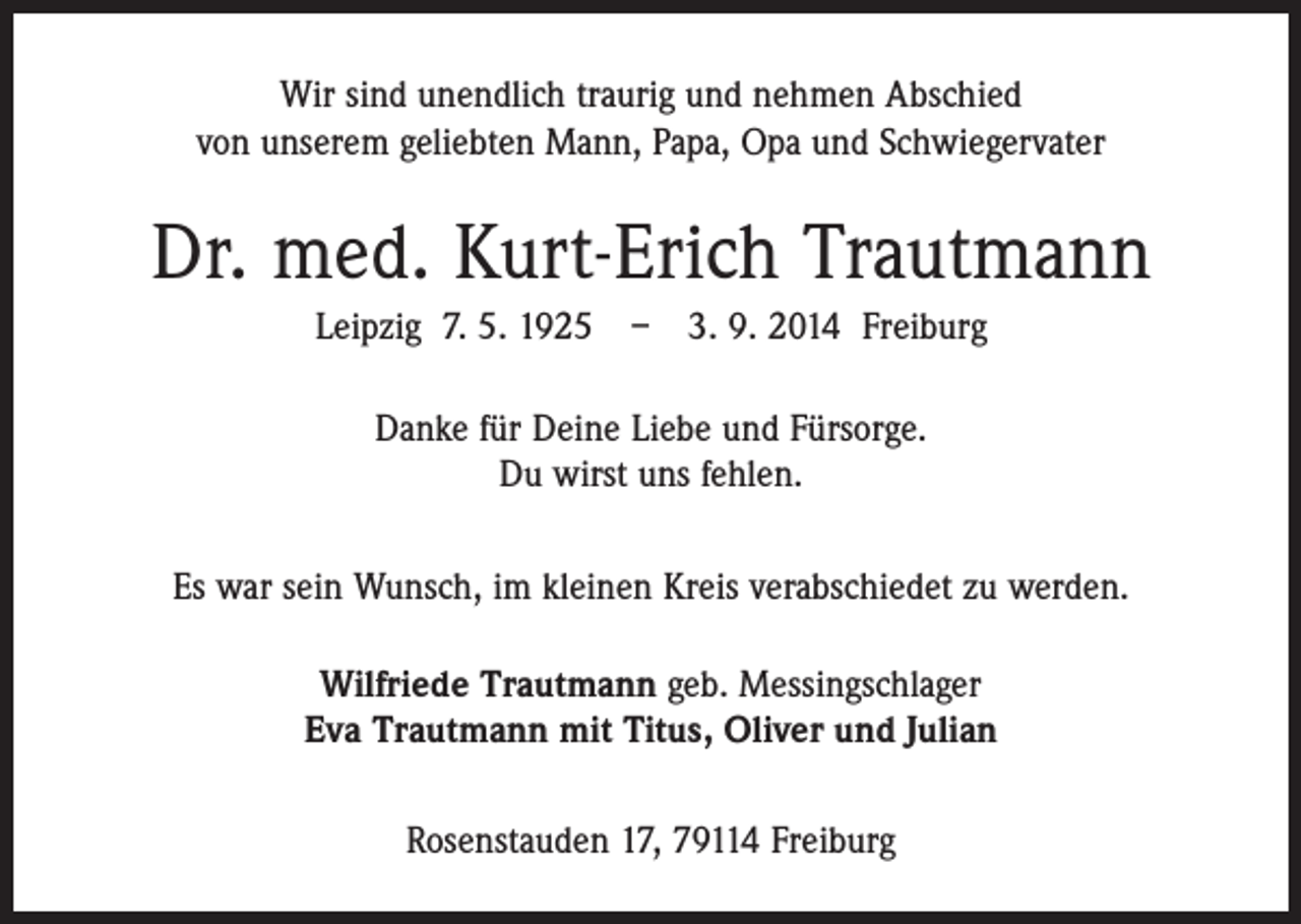 <p>Wir sind unendlich traurig und nehmen Abschied<br />von unserem geliebten Mann, Papa, Opa und Schwiegervater</p><p>Dr. med. Kurt-Erich Trautmann<br />Leipzig 7. 5. 1925 – 3. 9. 2014 Freiburg<br />Danke für Deine Liebe und Fürsorge.<br />Du wirst uns fehlen.<br />Es war sein Wunsch, im kleinen Kreis verabschiedet zu werden.<br />Wilfriede Trautmann geb. Messingschlager<br />Eva Trautmann mit Titus, Oliver und Julian<br />Rosenstauden 17, 79114 Freiburg</p>