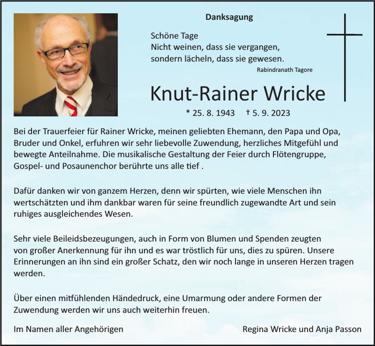 <p>Danksagung<br />Schöne Tage<br />Nicht weinen, dass sie vergangen,<br />sondern lächeln, dass sie gewesen.<br />Rabindranath Tagore</p><p>Knut­Rainer Wricke<br />* 25. 8. 1943</p><p>† 5. 9. 2023</p><p>Bei der Trauerfeier für Rainer Wricke, meinen geliebten Ehemann, den Papa und Opa,<br />Bruder und Onkel, erfuhren wir sehr liebevolle Zuwendung, herzliches Mitgefühl und<br />bewegte Anteilnahme. Die musikalische Gestaltung der Feier durch Flötengruppe,<br />Gospel­ und Posaunenchor berührte uns alle �ef .<br />Dafür danken wir von ganzem Herzen, denn wir spürten, wie viele Menschen ihn<br />wertschätzten und ihm dankbar waren für seine freundlich zugewandte Art und sein<br />ruhiges ausgleichendes Wesen.<br />Sehr viele Beileidsbezeugungen, auch in Form von Blumen und Spenden zeugten<br />von großer Anerkennung für ihn und es war tröstlich für uns, dies zu spüren. Unsere<br />Erinnerungen an ihn sind ein großer Schatz, den wir noch lange in unseren Herzen tragen<br />werden.<br />Über einen mi�ühlenden Händedruck, eine Umarmung oder andere Formen der<br />Zuwendung werden wir uns auch weiterhin freuen.<br />Im Namen aller Angehörigen</p><p>Regina Wricke und Anja Passon</p>