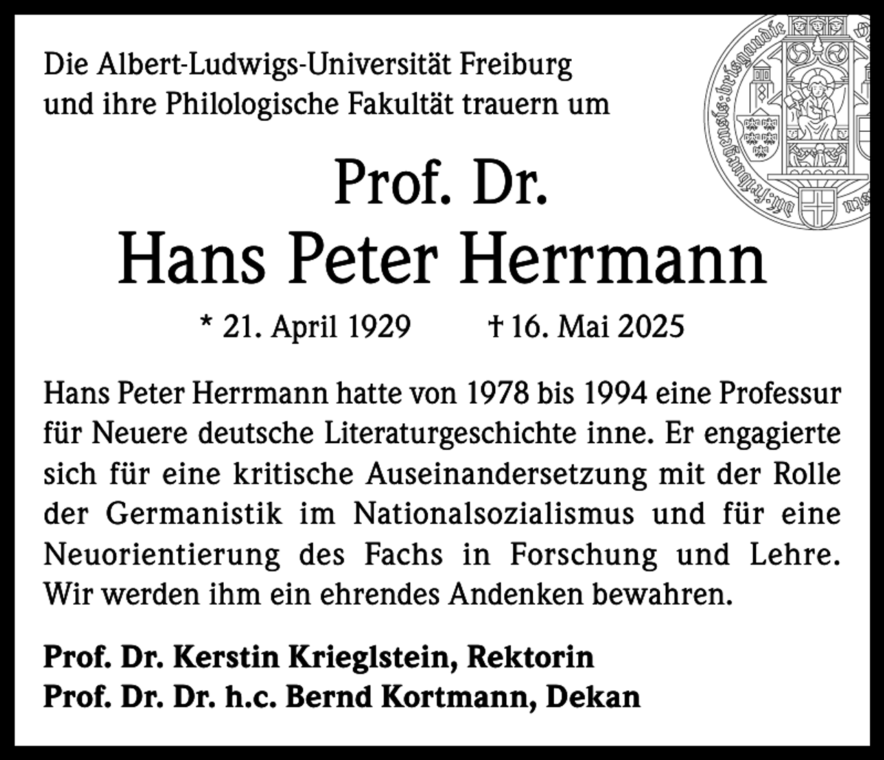 <p>Die Albert-Ludwigs-Universität Freiburg<br />und ihre Philologische Fakultät trauern um</p><p>Prof. Dr.</p><p>Hans Peter Herrmann<br />* 21. April 1929</p><p>† 16. Mai 2025</p><p>Hans Peter Herrmann hatte von 1978 bis 1994 eine Professur<br />für Neuere deutsche Literaturgeschichte inne. Er engagierte<br />sich für eine kritische Auseinandersetzung mit der Rolle<br />der Germanistik im Nationalsozialismus und für eine<br />Neuorientierung des Fachs in Forschung und Lehre.<br />Wir werden ihm ein ehrendes Andenken bewahren.<br />Prof. Dr. Kerstin Krieglstein, Rektorin<br />Prof. Dr. Dr. h.c. Bernd Kortmann, Dekan</p>