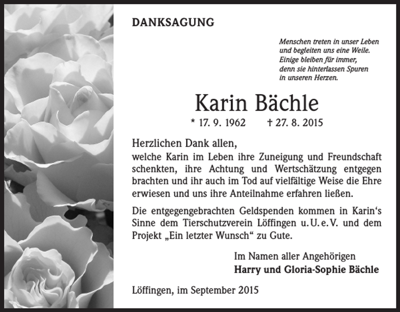 <p>DANKSAGUNG<br />Menschen treten in unser Leben<br />und begleiten uns eine Weile.<br />Einige bleiben für immer,<br />denn sie hinterlassen Spuren<br />in unseren Herzen.</p><p>Karin Bächle</p><p>* 17. 9. 1962 † 27. 8. 2015</p><p>Herzlichen Dank allen,<br />welche Karin im Leben ihre Zuneigung und Freundschaft<br />schenkten, ihre Achtung und Wertschätzung entgegen<br />brachten und ihr auch im Tod auf vielfältige Weise die Ehre<br />erwiesen und uns ihre Anteilnahme erfahren ließen.<br />Die entgegengebrachten Geldspenden kommen in Karin‘s<br />Sinne dem Tierschutzverein Löffingen u. U. e. V. und dem<br />Projekt „Ein letzter Wunsch“ zu Gute.<br />Im Namen aller Angehörigen<br />Harry und Gloria-Sophie Bächle<br />Löffingen, im September 2015</p>