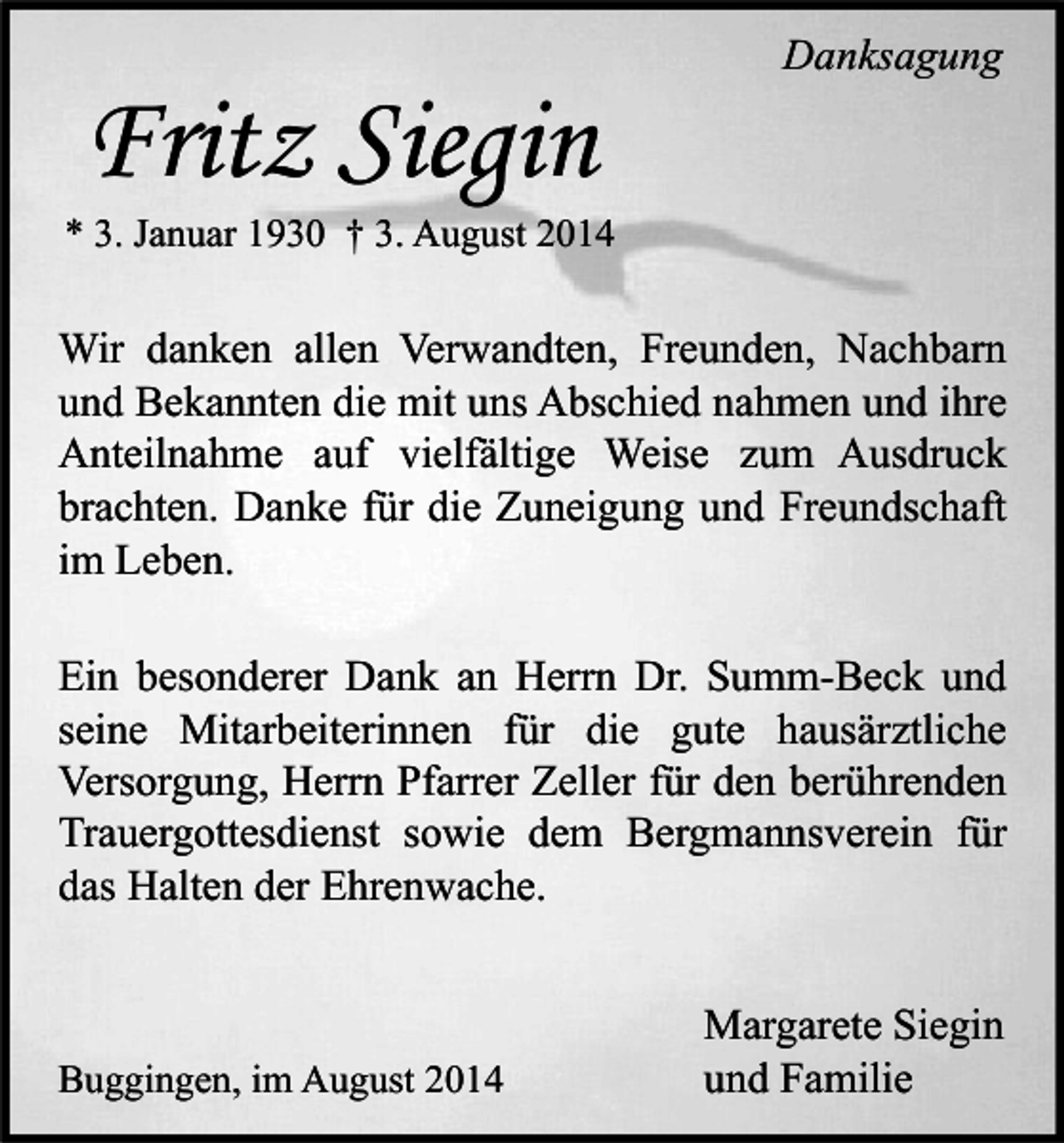<p>Fritz Siegin</p><p>Danksagung</p><p>* 3. Januar 1930 † 3. August 2014</p><p>Wir danken allen Verwandten, Freunden, Nachbarn<br />und Bekannten die mit uns Abschied nahmen und ihre<br />Anteilnahme auf vielfältige Weise zum Ausdruck<br />brachten. Danke für die Zuneigung und Freundschaft<br />im Leben.<br />Ein besonderer Dank an Herrn Dr. Summ-Beck und<br />seine Mitarbeiterinnen für die gute hausärztliche<br />Versorgung, Herrn Pfarrer Zeller für den berührenden<br />Trauergottesdienst sowie dem Bergmannsverein für<br />das Halten der Ehrenwache.</p><p>Buggingen, im August 2014</p><p>Margarete Siegin<br />und Familie</p>