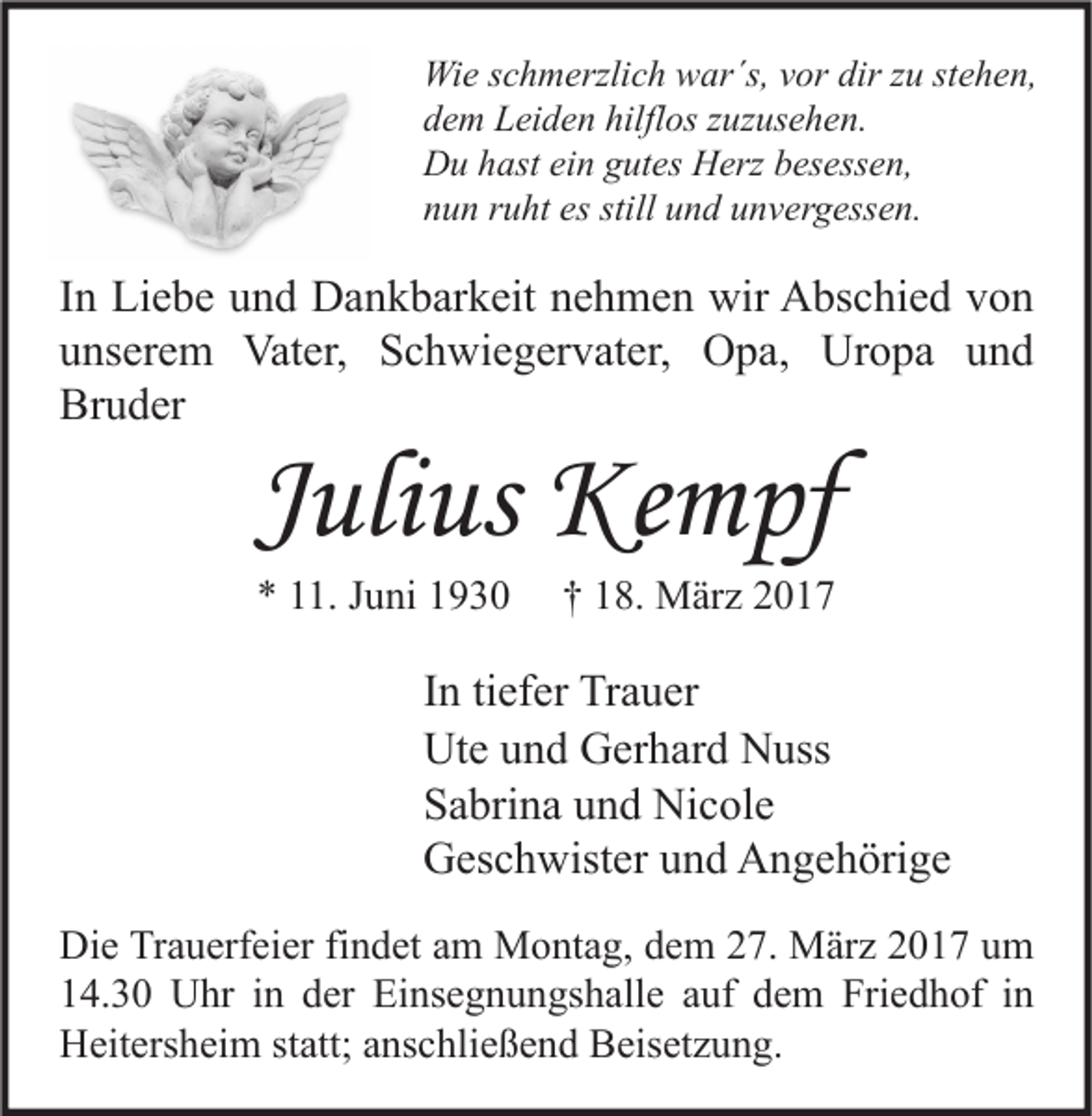 <p>Wie schmerzlich war´s, vor dir zu stehen,<br />dem Leiden hilflos zuzusehen.<br />Du hast ein gutes Herz besessen,<br />nun ruht es still und unvergessen.</p><p>In Liebe und Dankbarkeit nehmen wir Abschied von<br />unserem Vater, Schwiegervater, Opa, Uropa und<br />Bruder</p><p>Julius Kempf<br />* 11. Juni 1930</p><p>† 18. März 2017</p><p>In tiefer Trauer<br />Ute und Gerhard Nuss<br />Sabrina und Nicole<br />Geschwister und Angehörige<br />Die Trauerfeier findet am Montag, dem 27. März 2017 um<br />14.30 Uhr in der Einsegnungshalle auf dem Friedhof in<br />Heitersheim statt; anschließend Beisetzung.</p>